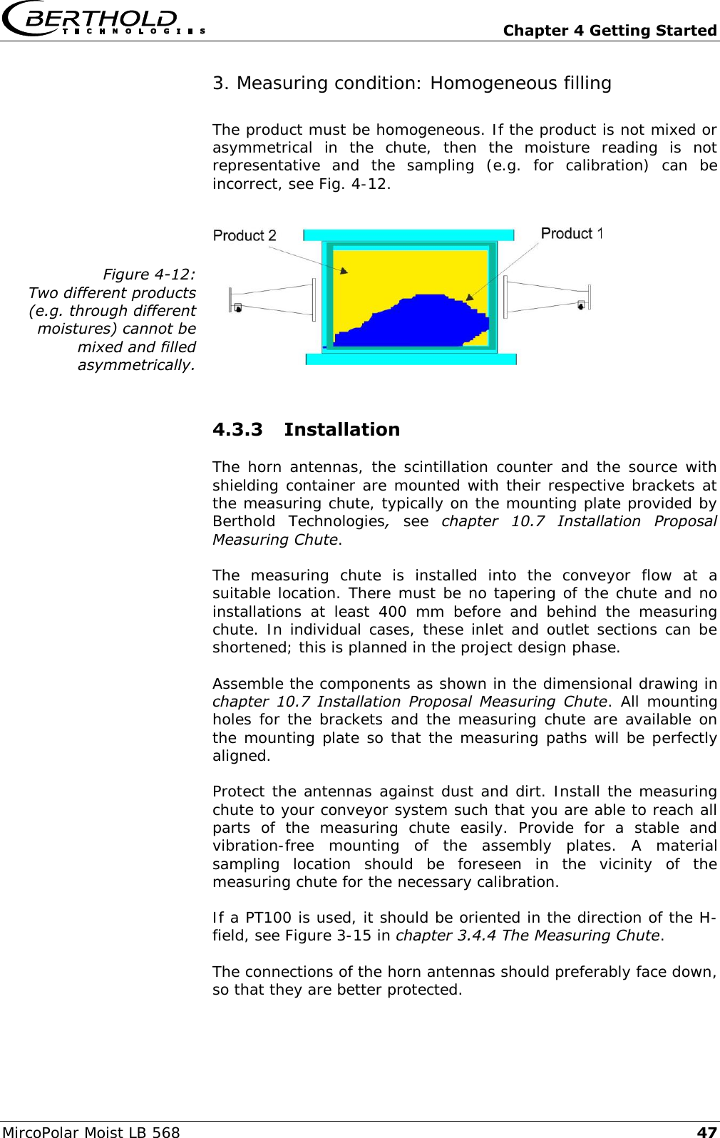   Chapter 4 Getting Started MircoPolar Moist LB 568 47 3. Measuring condition: Homogeneous filling The product must be homogeneous. If the product is not mixed or asymmetrical  in  the  chute,  then  the  moisture  reading  is  not representative  and  the  sampling  (e.g.  for  calibration)  can  be incorrect, see Fig. 4-12.  Figure 4-12: Two different products (e.g. through different moistures) cannot be mixed and filled asymmetrically.   4.3.3 Installation The horn antennas, the scintillation counter and the source with shielding container are mounted with their respective brackets at the measuring chute, typically on the mounting plate provided by Berthold  Technologies,  see  chapter  10.7  Installation  Proposal Measuring Chute. The  measuring  chute  is  installed  into  the  conveyor  flow  at  a suitable location. There must be no tapering of the chute and no installations  at  least  400  mm  before  and  behind  the  measuring chute. In individual cases, these inlet and outlet sections can be shortened; this is planned in the project design phase. Assemble the components as shown in the dimensional drawing in chapter  10.7  Installation  Proposal  Measuring  Chute. All mounting holes for the brackets and the measuring chute are available on the mounting plate so that the measuring paths will be perfectly aligned. Protect the antennas against dust and dirt. Install the measuring chute to your conveyor system such that you are able to reach all parts  of  the  measuring  chute  easily.  Provide  for  a  stable  and vibration-free  mounting  of  the  assembly  plates.  A  material sampling  location  should  be  foreseen  in  the  vicinity  of  the measuring chute for the necessary calibration. If a PT100 is used, it should be oriented in the direction of the H-field, see Figure 3-15 in chapter 3.4.4 The Measuring Chute. The connections of the horn antennas should preferably face down, so that they are better protected. 