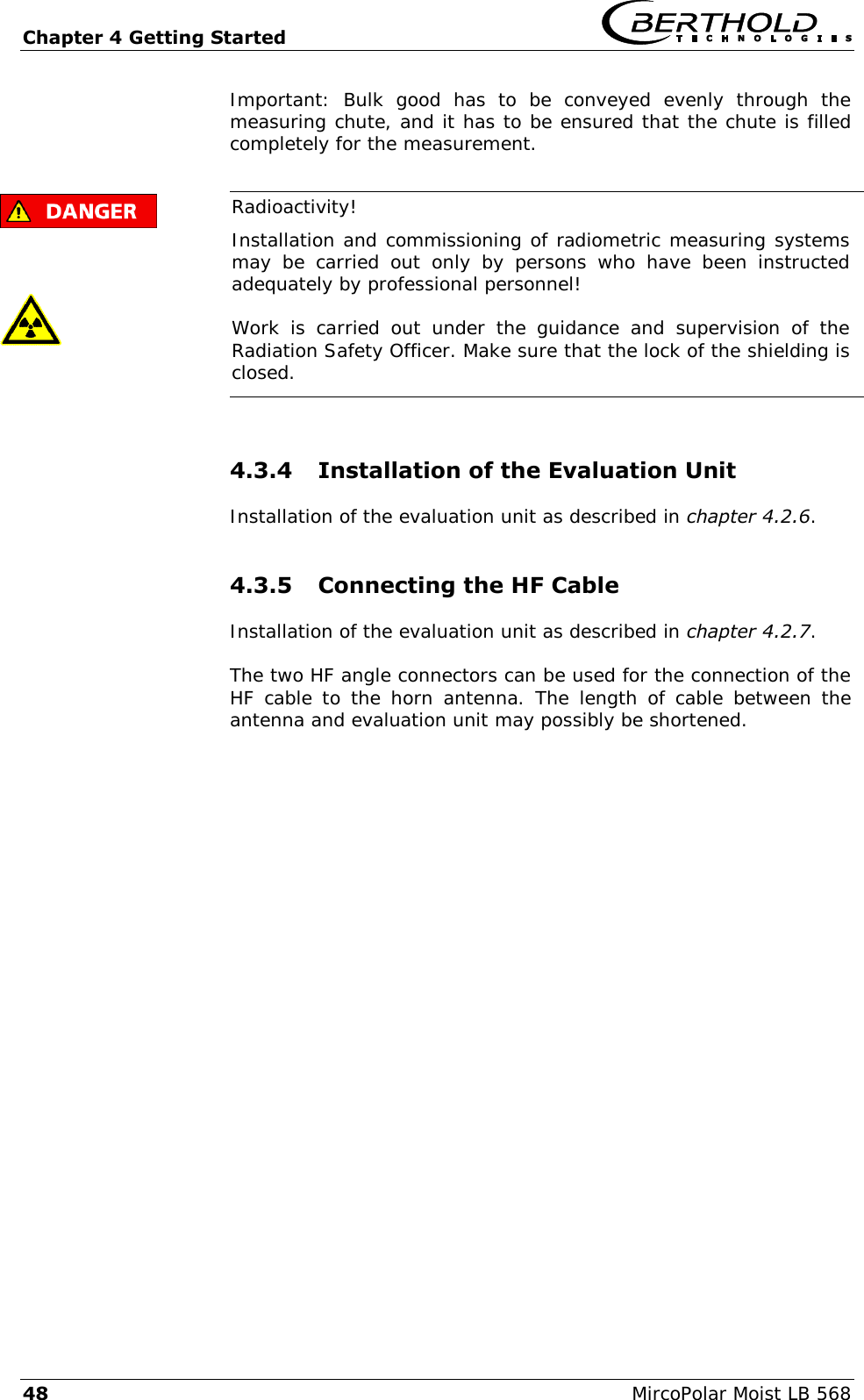 Chapter 4 Getting Started   48  MircoPolar Moist LB 568 Important:  Bulk  good  has  to  be  conveyed  evenly  through  the measuring chute, and it has to be ensured that the chute is filled completely for the measurement.       Radioactivity! Installation and commissioning of radiometric measuring systems may  be  carried  out  only  by  persons  who  have  been  instructed adequately by professional personnel! Work  is  carried  out  under  the  guidance  and  supervision  of  the Radiation Safety Officer. Make sure that the lock of the shielding is closed.  4.3.4 Installation of the Evaluation Unit Installation of the evaluation unit as described in chapter 4.2.6. 4.3.5 Connecting the HF Cable Installation of the evaluation unit as described in chapter 4.2.7. The two HF angle connectors can be used for the connection of the HF cable to  the  horn  antenna.  The  length of  cable  between  the antenna and evaluation unit may possibly be shortened.  