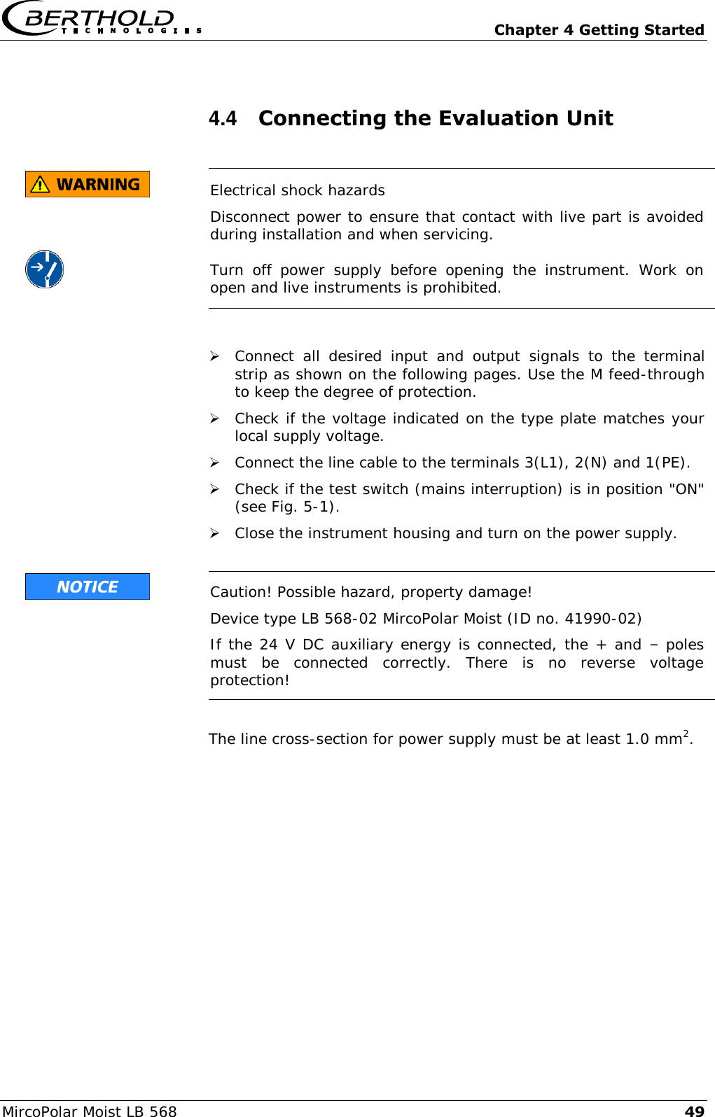   Chapter 4 Getting Started MircoPolar Moist LB 568 49 4.4  Connecting the Evaluation Unit        Electrical shock hazards Disconnect power to ensure that contact with live part is avoided during installation and when servicing. Turn  off  power  supply  before  opening  the  instrument.  Work  on open and live instruments is prohibited.    Connect  all  desired  input  and  output  signals  to  the  terminal strip as shown on the following pages. Use the M feed-through to keep the degree of protection.   Check if the voltage indicated on the type plate matches your local supply voltage.  Connect the line cable to the terminals 3(L1), 2(N) and 1(PE).  Check if the test switch (mains interruption) is in position "ON" (see Fig. 5-1).  Close the instrument housing and turn on the power supply.   Caution! Possible hazard, property damage! Device type LB 568-02 MircoPolar Moist (ID no. 41990-02) If the 24 V DC auxiliary energy is connected, the + and &ndash; poles must  be  connected  correctly.  There  is  no  reverse  voltage protection!  The line cross-section for power supply must be at least 1.0 mm2. 