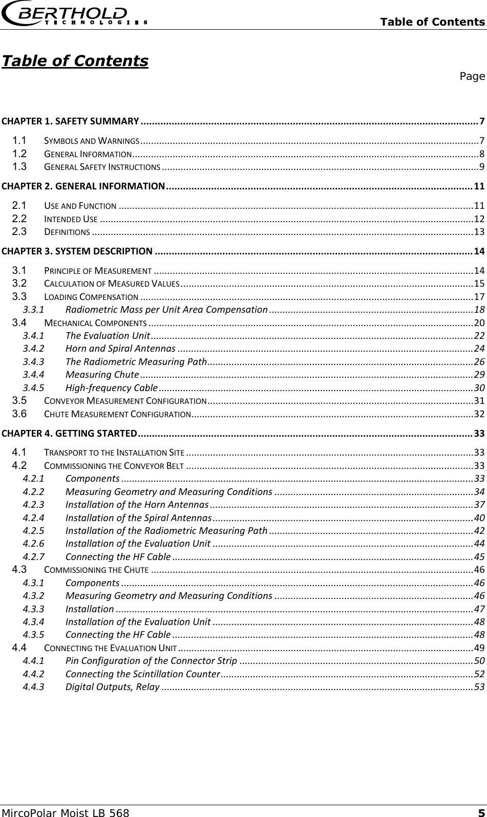   Table of Contents MircoPolar Moist LB 568 5 Table of Contents    Page   CHAPTER 1. SAFETY SUMMARY ........................................................................................................................ 7 1.1 SYMBOLS AND WARNINGS .............................................................................................................................. 7 1.2 GENERAL INFORMATION ................................................................................................................................. 8 1.3 GENERAL SAFETY INSTRUCTIONS ...................................................................................................................... 9 CHAPTER 2. GENERAL INFORMATION ............................................................................................................. 11 2.1 USE AND FUNCTION .................................................................................................................................... 11 2.2 INTENDED USE ........................................................................................................................................... 12 2.3 DEFINITIONS .............................................................................................................................................. 13 CHAPTER 3. SYSTEM DESCRIPTION ................................................................................................................. 14 3.1 PRINCIPLE OF MEASUREMENT ....................................................................................................................... 14 3.2 CALCULATION OF MEASURED VALUES ............................................................................................................. 15 3.3 LOADING COMPENSATION ............................................................................................................................ 17 3.3.1 Radiometric Mass per Unit Area Compensation ............................................................................ 18 3.4 MECHANICAL COMPONENTS ......................................................................................................................... 20 3.4.1 The Evaluation Unit ........................................................................................................................ 22 3.4.2 Horn and Spiral Antennas .............................................................................................................. 24 3.4.3 The Radiometric Measuring Path ................................................................................................... 26 3.4.4 Measuring Chute ............................................................................................................................ 29 3.4.5 High-frequency Cable ..................................................................................................................... 30 3.5 CONVEYOR MEASUREMENT CONFIGURATION ................................................................................................... 31 3.6 CHUTE MEASUREMENT CONFIGURATION ......................................................................................................... 32 CHAPTER 4. GETTING STARTED ....................................................................................................................... 33 4.1 TRANSPORT TO THE INSTALLATION SITE ........................................................................................................... 33 4.2 COMMISSIONING THE CONVEYOR BELT ........................................................................................................... 33 4.2.1 Components ................................................................................................................................... 33 4.2.2 Measuring Geometry and Measuring Conditions .......................................................................... 34 4.2.3 Installation of the Horn Antennas .................................................................................................. 37 4.2.4 Installation of the Spiral Antennas ................................................................................................. 40 4.2.5 Installation of the Radiometric Measuring Path ............................................................................ 42 4.2.6 Installation of the Evaluation Unit ................................................................................................. 44 4.2.7 Connecting the HF Cable ................................................................................................................ 45 4.3 COMMISSIONING THE CHUTE ........................................................................................................................ 46 4.3.1 Components ................................................................................................................................... 46 4.3.2 Measuring Geometry and Measuring Conditions .......................................................................... 46 4.3.3 Installation ..................................................................................................................................... 47 4.3.4 Installation of the Evaluation Unit ................................................................................................. 48 4.3.5 Connecting the HF Cable ................................................................................................................ 48 4.4 CONNECTING THE EVALUATION UNIT .............................................................................................................. 49 4.4.1 Pin Configuration of the Connector Strip ....................................................................................... 50 4.4.2 Connecting the Scintillation Counter .............................................................................................. 52 4.4.3 Digital Outputs, Relay .................................................................................................................... 53      