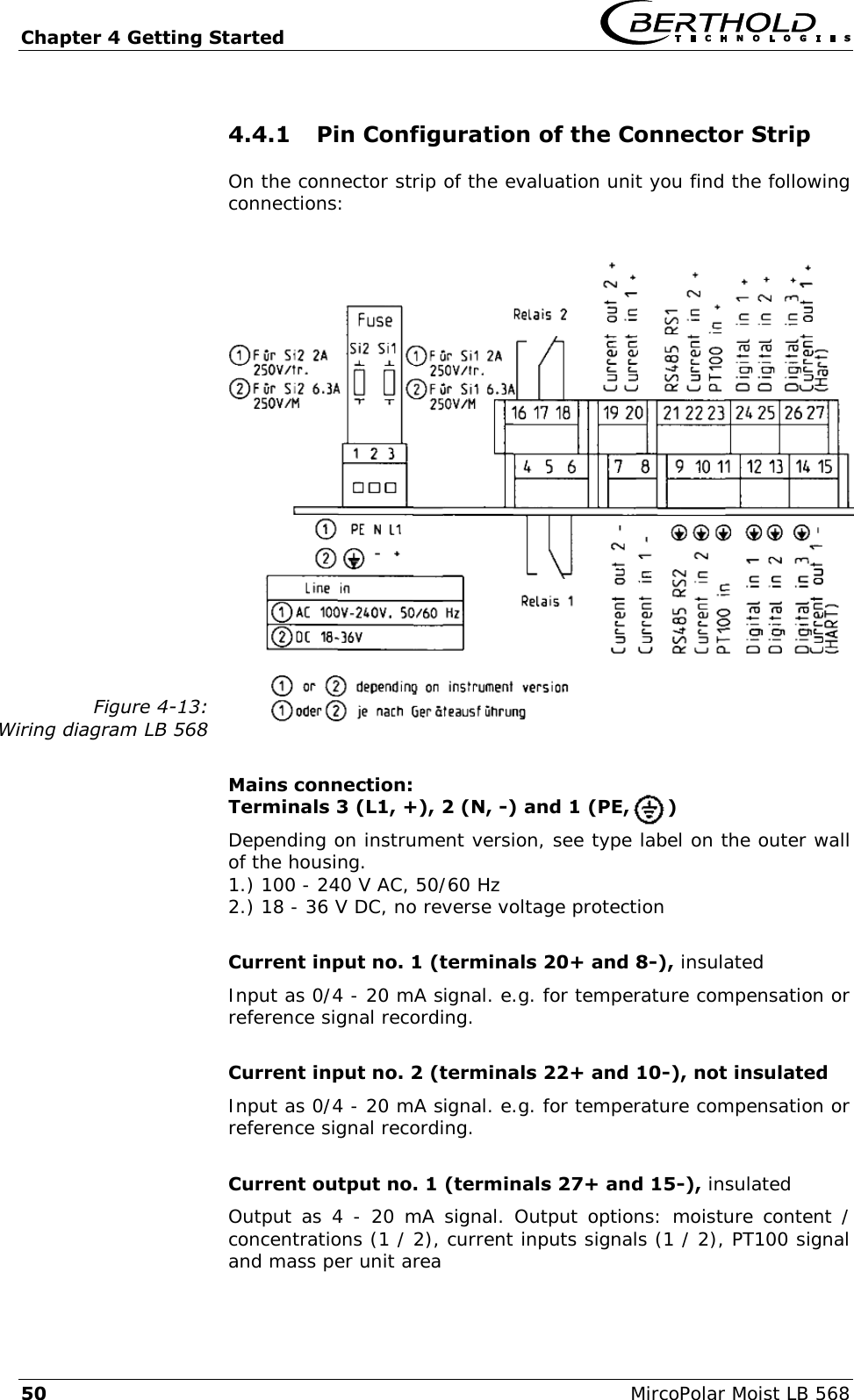 Chapter 4 Getting Started   50  MircoPolar Moist LB 568 4.4.1 Pin Configuration of the Connector Strip On the connector strip of the evaluation unit you find the following connections:  Figure 4-13: Wiring diagram LB 568   Mains connection:  Terminals 3 (L1, +), 2 (N, -) and 1 (PE,      ) Depending on instrument version, see type label on the outer wall of the housing. 1.) 100 - 240 V AC, 50/60 Hz 2.) 18 - 36 V DC, no reverse voltage protection  Current input no. 1 (terminals 20+ and 8-), insulated Input as 0/4 - 20 mA signal. e.g. for temperature compensation or reference signal recording.  Current input no. 2 (terminals 22+ and 10-), not insulated Input as 0/4 - 20 mA signal. e.g. for temperature compensation or reference signal recording.  Current output no. 1 (terminals 27+ and 15-), insulated Output as 4 - 20  mA signal. Output options: moisture content / concentrations (1 / 2), current inputs signals (1 / 2), PT100 signal and mass per unit area  