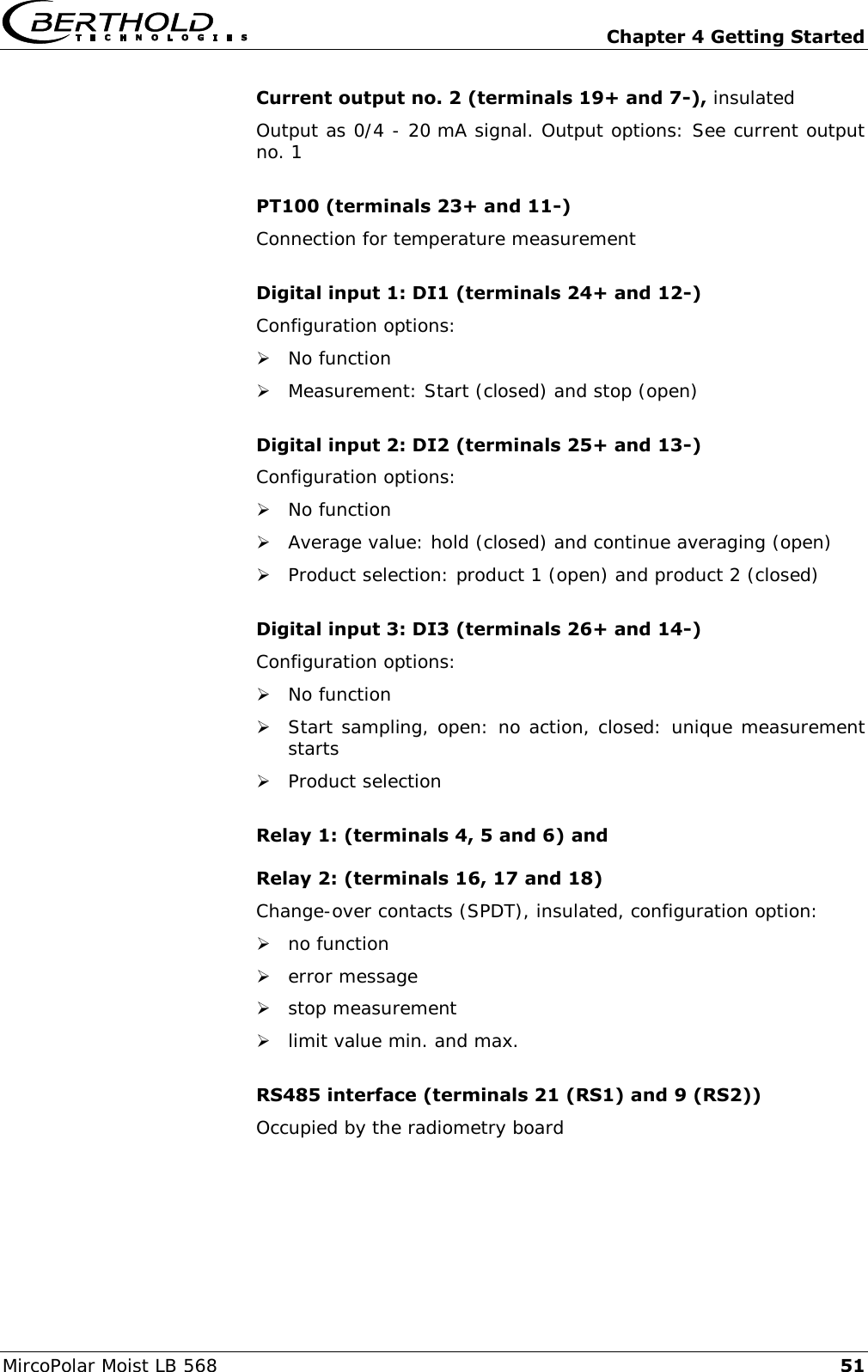   Chapter 4 Getting Started MircoPolar Moist LB 568 51 Current output no. 2 (terminals 19+ and 7-), insulated Output as 0/4 - 20 mA signal. Output options: See current output no. 1  PT100 (terminals 23+ and 11-) Connection for temperature measurement  Digital input 1: DI1 (terminals 24+ and 12-) Configuration options:  No function  Measurement: Start (closed) and stop (open)  Digital input 2: DI2 (terminals 25+ and 13-) Configuration options:  No function  Average value: hold (closed) and continue averaging (open)  Product selection: product 1 (open) and product 2 (closed)  Digital input 3: DI3 (terminals 26+ and 14-) Configuration options:  No function  Start sampling, open: no action, closed: unique measurement starts  Product selection  Relay 1: (terminals 4, 5 and 6) and Relay 2: (terminals 16, 17 and 18) Change-over contacts (SPDT), insulated, configuration option:  no function  error message  stop measurement  limit value min. and max.  RS485 interface (terminals 21 (RS1) and 9 (RS2)) Occupied by the radiometry board  