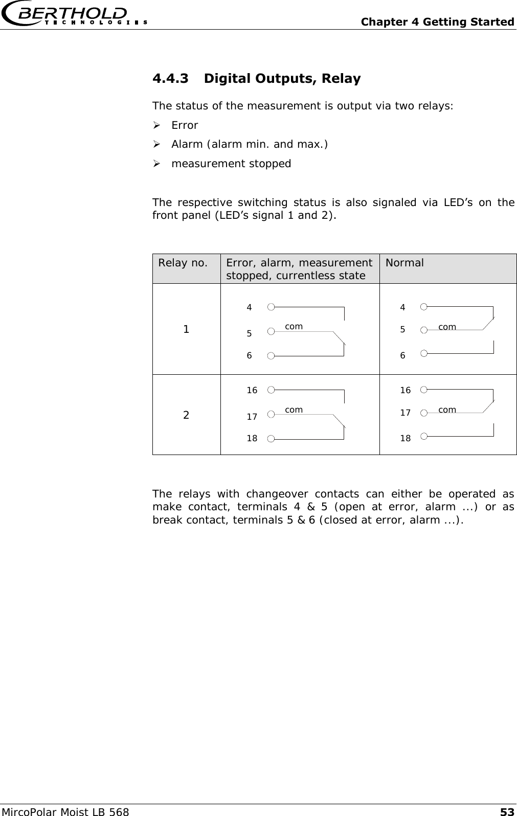   Chapter 4 Getting Started MircoPolar Moist LB 568 53 4.4.3 Digital Outputs, Relay The status of the measurement is output via two relays:  Error  Alarm (alarm min. and max.)  measurement stopped  The  respective  switching  status  is  also  signaled  via  LED&rsquo;s on the front panel (LED&rsquo;s signal 1 and 2).   Relay no. Error, alarm, measurement stopped, currentless state Normal 1    2    The  relays  with  changeover  contacts  can  either  be  operated  as make  contact,  terminals  4  &amp;  5  (open  at  error,  alarm  ...)  or  as break contact, terminals 5 &amp; 6 (closed at error, alarm ...). com 4 5 6 com 16 17 18  com 4 6 5  com 16 18 17 