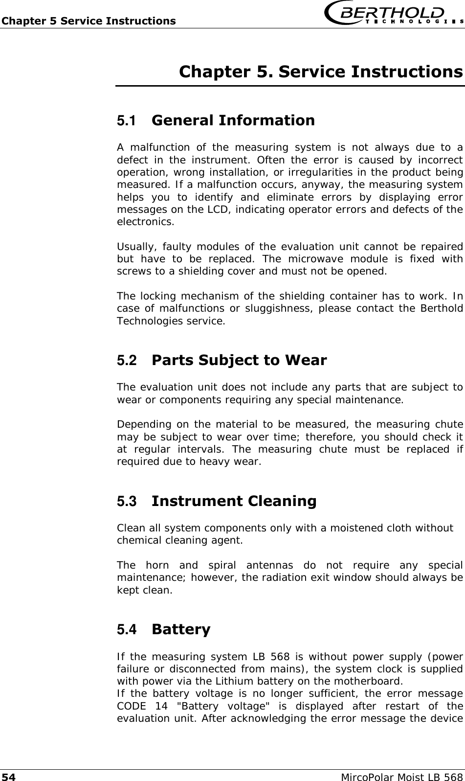 Chapter 5 Service Instructions   54  MircoPolar Moist LB 568 Chapter 5. Service Instructions 5.1  General Information A  malfunction  of  the  measuring  system  is  not  always  due  to  a defect  in  the  instrument.  Often  the  error  is  caused  by  incorrect operation, wrong installation, or irregularities in the product being measured. If a malfunction occurs, anyway, the measuring system helps  you  to  identify  and  eliminate  errors  by  displaying  error messages on the LCD, indicating operator errors and defects of the electronics.  Usually, faulty modules of the evaluation unit cannot be repaired but  have  to  be  replaced.  The  microwave  module  is  fixed  with screws to a shielding cover and must not be opened.  The locking mechanism of the shielding container has to work. In case of malfunctions or sluggishness, please contact the Berthold Technologies service. 5.2  Parts Subject to Wear The evaluation unit does not include any parts that are subject to wear or components requiring any special maintenance.  Depending on the material to be measured, the measuring chute may be subject to wear over time; therefore, you should check it at  regular  intervals.  The  measuring  chute  must  be  replaced  if required due to heavy wear. 5.3  Instrument Cleaning Clean all system components only with a moistened cloth without chemical cleaning agent.  The  horn  and  spiral  antennas  do  not  require  any  special maintenance; however, the radiation exit window should always be kept clean. 5.4  Battery If the measuring system LB 568 is without power supply (power failure or disconnected from mains), the system clock is supplied with power via the Lithium battery on the motherboard.  If the  battery  voltage is  no  longer  sufficient, the  error  message CODE  14  "Battery  voltage"  is  displayed  after  restart  of  the evaluation unit. After acknowledging the error message the device 