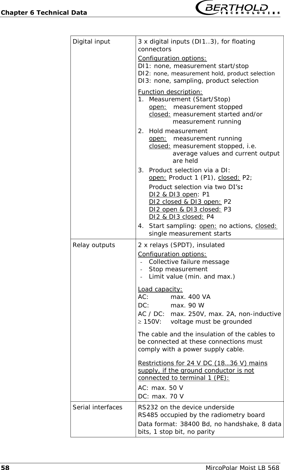 Chapter 6 Technical Data   58  MircoPolar Moist LB 568  Digital input 3 x digital inputs (DI1..3), for floating connectors Configuration options: DI1: none, measurement start/stop DI2: none, measurement hold, product selection DI3: none, sampling, product selection Function description: 1. Measurement (Start/Stop) open:   measurement stopped closed: measurement started and/or            measurement running 2. Hold measurement open:   measurement running closed: measurement stopped, i.e.            average values and current output            are held 3. Product selection via a DI:   open: Product 1 (P1), closed: P2; Product selection via two DI&rsquo;s: DI2 &amp; DI3 open: P1 DI2 closed &amp; DI3 open: P2 DI2 open &amp; DI3 closed: P3 DI2 &amp; DI3 closed: P4 4. Start sampling: open: no actions, closed: single measurement starts Relay outputs 2 x relays (SPDT), insulated Configuration options: - Collective failure message - Stop measurement - Limit value (min. and max.)  Load capacity: AC:   max. 400 VA DC:   max. 90 W AC / DC:  max. 250V, max. 2A, non-inductive  150V:   voltage must be grounded  The cable and the insulation of the cables to be connected at these connections must comply with a power supply cable.  Restrictions for 24 V DC (18&hellip;36 V) mains supply, if the ground conductor is not connected to terminal 1 (PE): AC: max. 50 V DC: max. 70 V Serial interfaces     RS232 on the device underside RS485 occupied by the radiometry board Data format: 38400 Bd, no handshake, 8 data bits, 1 stop bit, no parity 