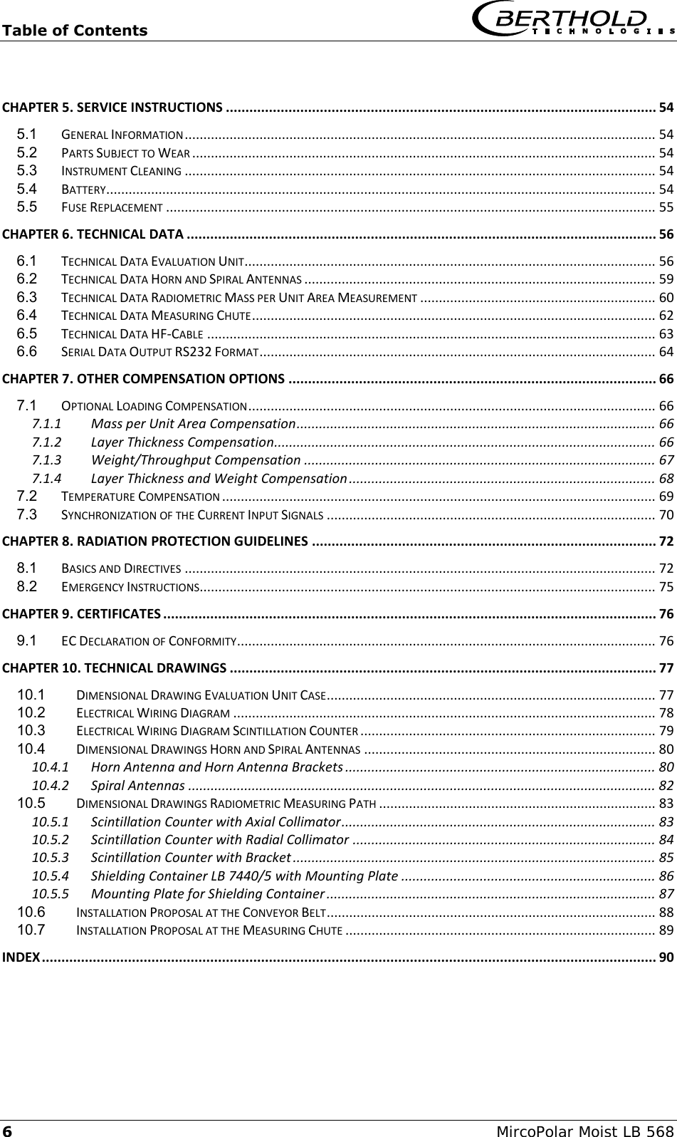 Table of Contents   6  MircoPolar Moist LB 568  CHAPTER 5. SERVICE INSTRUCTIONS .............................................................................................................. 54 5.1 GENERAL INFORMATION .............................................................................................................................. 54 5.2 PARTS SUBJECT TO WEAR ............................................................................................................................ 54 5.3 INSTRUMENT CLEANING .............................................................................................................................. 54 5.4 BATTERY ................................................................................................................................................... 54 5.5 FUSE REPLACEMENT ................................................................................................................................... 55 CHAPTER 6. TECHNICAL DATA ........................................................................................................................ 56 6.1 TECHNICAL DATA EVALUATION UNIT .............................................................................................................. 56 6.2 TECHNICAL DATA HORN AND SPIRAL ANTENNAS .............................................................................................. 59 6.3 TECHNICAL DATA RADIOMETRIC MASS PER UNIT AREA MEASUREMENT ............................................................... 60 6.4 TECHNICAL DATA MEASURING CHUTE ............................................................................................................ 62 6.5 TECHNICAL DATA HF-CABLE ........................................................................................................................ 63 6.6 SERIAL DATA OUTPUT RS232 FORMAT .......................................................................................................... 64 CHAPTER 7. OTHER COMPENSATION OPTIONS .............................................................................................. 66 7.1 OPTIONAL LOADING COMPENSATION ............................................................................................................. 66 7.1.1 Mass per Unit Area Compensation ................................................................................................ 66 7.1.2 Layer Thickness Compensation...................................................................................................... 66 7.1.3 Weight/Throughput Compensation .............................................................................................. 67 7.1.4 Layer Thickness and Weight Compensation .................................................................................. 68 7.2 TEMPERATURE COMPENSATION .................................................................................................................... 69 7.3 SYNCHRONIZATION OF THE CURRENT INPUT SIGNALS ........................................................................................ 70 CHAPTER 8. RADIATION PROTECTION GUIDELINES ........................................................................................ 72 8.1 BASICS AND DIRECTIVES .............................................................................................................................. 72 8.2 EMERGENCY INSTRUCTIONS .......................................................................................................................... 75 CHAPTER 9. CERTIFICATES .............................................................................................................................. 76 9.1 EC DECLARATION OF CONFORMITY ................................................................................................................ 76 CHAPTER 10. TECHNICAL DRAWINGS ............................................................................................................. 77 10.1 DIMENSIONAL DRAWING EVALUATION UNIT CASE ........................................................................................ 77 10.2 ELECTRICAL WIRING DIAGRAM ................................................................................................................. 78 10.3 ELECTRICAL WIRING DIAGRAM SCINTILLATION COUNTER ............................................................................... 79 10.4 DIMENSIONAL DRAWINGS HORN AND SPIRAL ANTENNAS .............................................................................. 80 10.4.1 Horn Antenna and Horn Antenna Brackets ................................................................................... 80 10.4.2 Spiral Antennas ............................................................................................................................. 82 10.5 DIMENSIONAL DRAWINGS RADIOMETRIC MEASURING PATH .......................................................................... 83 10.5.1 Scintillation Counter with Axial Collimator .................................................................................... 83 10.5.2 Scintillation Counter with Radial Collimator ................................................................................. 84 10.5.3 Scintillation Counter with Bracket ................................................................................................. 85 10.5.4 Shielding Container LB 7440/5 with Mounting Plate .................................................................... 86 10.5.5 Mounting Plate for Shielding Container ........................................................................................ 87 10.6 INSTALLATION PROPOSAL AT THE CONVEYOR BELT ........................................................................................ 88 10.7 INSTALLATION PROPOSAL AT THE MEASURING CHUTE ................................................................................... 89 INDEX ............................................................................................................................................................. 90    