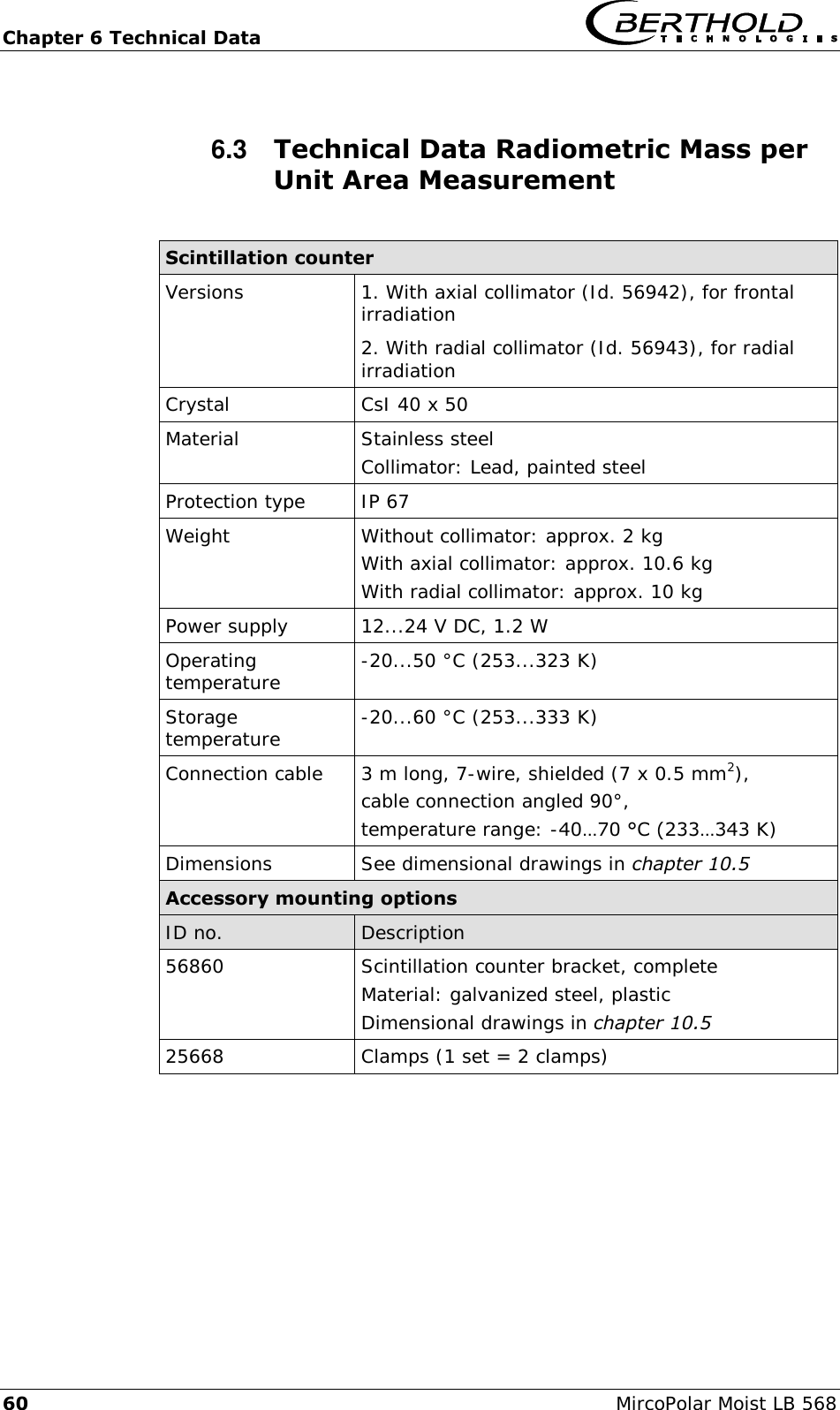 Chapter 6 Technical Data   60  MircoPolar Moist LB 568 6.3  Technical Data Radiometric Mass per Unit Area Measurement  Scintillation counter Versions 1. With axial collimator (Id. 56942), for frontal irradiation 2. With radial collimator (Id. 56943), for radial irradiation Crystal CsI 40 x 50 Material         Stainless steel Collimator: Lead, painted steel Protection type IP 67 Weight         Without collimator: approx. 2 kg With axial collimator: approx. 10.6 kg With radial collimator: approx. 10 kg Power supply 12...24 V DC, 1.2 W Operating temperature   -20...50 &deg;C (253...323 K) Storage temperature -20...60 &deg;C (253...333 K) Connection cable       3 m long, 7-wire, shielded (7 x 0.5 mm2), cable connection angled 90&deg;, temperature range: -40&hellip;70 &deg;C (233&hellip;343 K) Dimensions         See dimensional drawings in chapter 10.5 Accessory mounting options  ID no. Description 56860 Scintillation counter bracket, complete Material: galvanized steel, plastic Dimensional drawings in chapter 10.5 25668 Clamps (1 set = 2 clamps)  