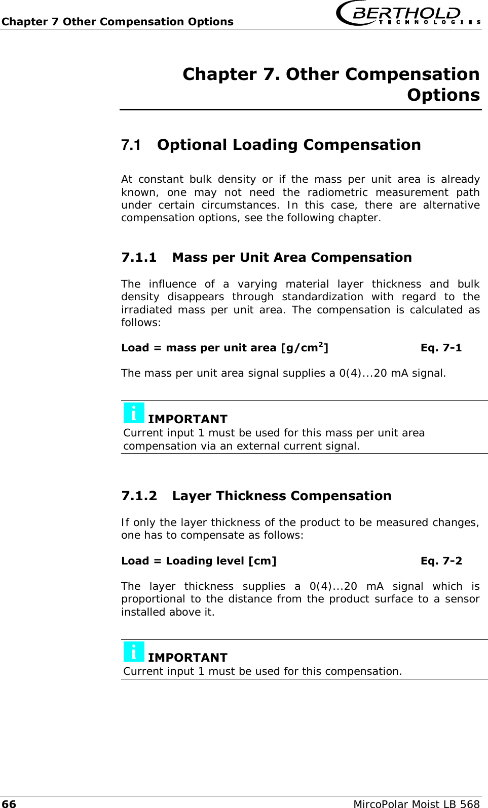 Chapter 7 Other Compensation Options   66  MircoPolar Moist LB 568 Chapter 7. Other Compensation Options 7.1  Optional Loading Compensation At constant  bulk  density  or if the mass per unit  area is already known,  one  may  not  need  the  radiometric  measurement  path under  certain  circumstances.  In  this  case,  there  are  alternative compensation options, see the following chapter. 7.1.1 Mass per Unit Area Compensation The  influence  of  a  varying  material  layer  thickness  and  bulk density  disappears  through  standardization  with  regard  to  the irradiated mass per unit area. The compensation is calculated as follows: Load = mass per unit area [g/cm2]      Eq. 7-1 The mass per unit area signal supplies a 0(4)...20 mA signal.   IMPORTANT Current input 1 must be used for this mass per unit area compensation via an external current signal.  7.1.2 Layer Thickness Compensation If only the layer thickness of the product to be measured changes, one has to compensate as follows: Load = Loading level [cm]        Eq. 7-2 The  layer  thickness  supplies  a  0(4)...20  mA  signal  which  is proportional to the distance from the product surface to a sensor installed above it.   IMPORTANT Current input 1 must be used for this compensation.    