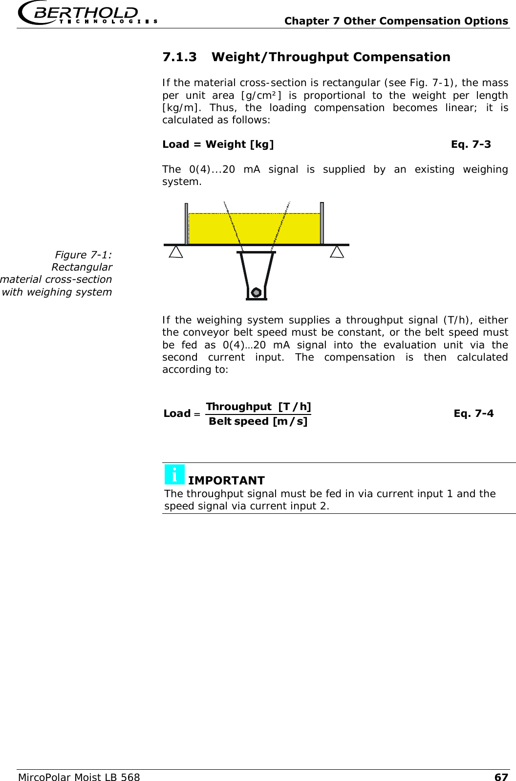   Chapter 7 Other Compensation Options MircoPolar Moist LB 568 67 7.1.3 Weight/Throughput Compensation If the material cross-section is rectangular (see Fig. 7-1), the mass per  unit  area  [g/cm&sup2;]  is  proportional  to  the  weight  per  length [kg/m].  Thus,  the  loading  compensation  becomes  linear;  it  is calculated as follows: Load = Weight [kg]           Eq. 7-3 The  0(4)...20  mA  signal  is  supplied  by  an  existing  weighing system.  If the weighing system supplies a throughput signal (T/h), either the conveyor belt speed must be constant, or the belt speed must be  fed  as  0(4)&hellip;20  mA  signal  into  the  evaluation  unit  via  the second  current  input.  The  compensation  is  then  calculated according to:  ]s/m[ speed Belt]h/T[ ThroughputLoad  Eq. 7-4    IMPORTANT The throughput signal must be fed in via current input 1 and the speed signal via current input 2.  Figure 7-1: Rectangular material cross-section with weighing system 