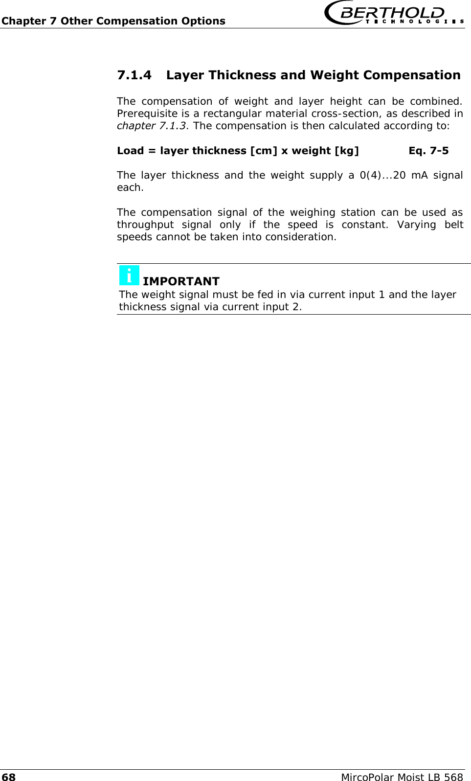 Chapter 7 Other Compensation Options   68  MircoPolar Moist LB 568 7.1.4 Layer Thickness and Weight Compensation The  compensation  of  weight  and layer height  can  be  combined. Prerequisite is a rectangular material cross-section, as described in chapter 7.1.3. The compensation is then calculated according to: Load = layer thickness [cm] x weight [kg]  Eq. 7-5 The layer thickness and the weight supply a 0(4)...20 mA signal each. The compensation signal of the weighing station can be used as throughput  signal  only  if  the  speed  is  constant.  Varying  belt speeds cannot be taken into consideration.   IMPORTANT The weight signal must be fed in via current input 1 and the layer thickness signal via current input 2.  