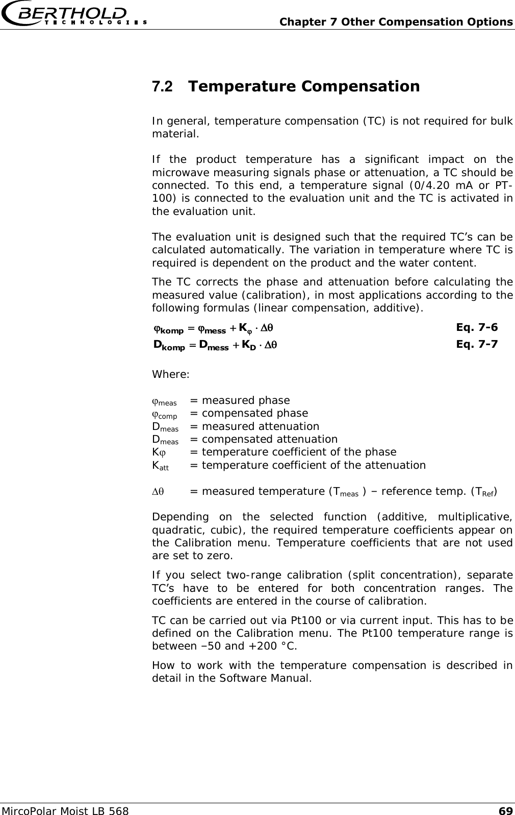   Chapter 7 Other Compensation Options MircoPolar Moist LB 568 69 7.2  Temperature Compensation In general, temperature compensation (TC) is not required for bulk material. If  the  product  temperature  has  a  significant  impact  on  the microwave measuring signals phase or attenuation, a TC should be connected. To this end, a temperature signal (0/4.20 mA or PT-100) is connected to the evaluation unit and the TC is activated in the evaluation unit. The evaluation unit is designed such that the required TC&rsquo;s can be calculated automatically. The variation in temperature where TC is required is dependent on the product and the water content. The TC corrects the phase and attenuation before calculating the measured value (calibration), in most applications according to the following formulas (linear compensation, additive).  Kmesskomp  Eq. 7-6  Dmesskomp KDD Eq. 7-7  Where:  meas   = measured phase  comp  = compensated phase Dmeas   = measured attenuation Dmeas  = compensated attenuation K  = temperature coefficient of the phase Katt  = temperature coefficient of the attenuation     = measured temperature (Tmeas ) &ndash; reference temp. (TRef)  Depending  on  the  selected  function  (additive,  multiplicative, quadratic, cubic), the required temperature coefficients appear on the Calibration menu. Temperature coefficients that are not used are set to zero.  If you select two-range calibration (split concentration), separate TC&rsquo;s  have  to  be  entered  for  both  concentration  ranges.  The coefficients are entered in the course of calibration.  TC can be carried out via Pt100 or via current input. This has to be defined on the Calibration menu. The Pt100 temperature range is between &ndash;50 and +200 &deg;C. How to work with the temperature compensation is described in detail in the Software Manual. 