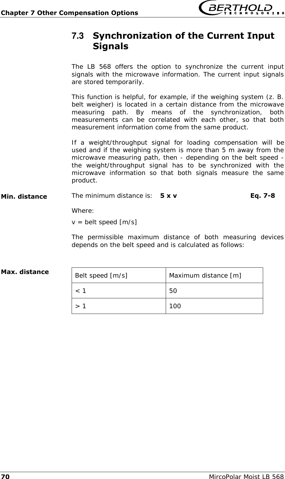 Chapter 7 Other Compensation Options   70  MircoPolar Moist LB 568 7.3  Synchronization of the Current Input Signals The  LB  568  offers  the  option  to  synchronize  the  current  input signals with the microwave information. The current input signals are stored temporarily. This function is helpful, for example, if the weighing system (z. B. belt weigher) is located in a certain distance from the microwave measuring  path.  By  means  of  the  synchronization,  both measurements  can  be  correlated  with  each  other,  so  that  both measurement information come from the same product. If  a  weight/throughput  signal  for  loading  compensation  will  be used and if the weighing system is more than 5 m away from the microwave measuring path, then - depending on the belt speed - the  weight/throughput  signal  has  to  be  synchronized  with  the microwave  information  so  that  both  signals  measure  the  same product. The minimum distance is:  5 x v  Eq. 7-8 Where: v = belt speed [m/s]  The  permissible  maximum  distance  of  both  measuring  devices depends on the belt speed and is calculated as follows:   Belt speed [m/s] Maximum distance [m] < 1 50 > 1 100  Min. distance Max. distance 