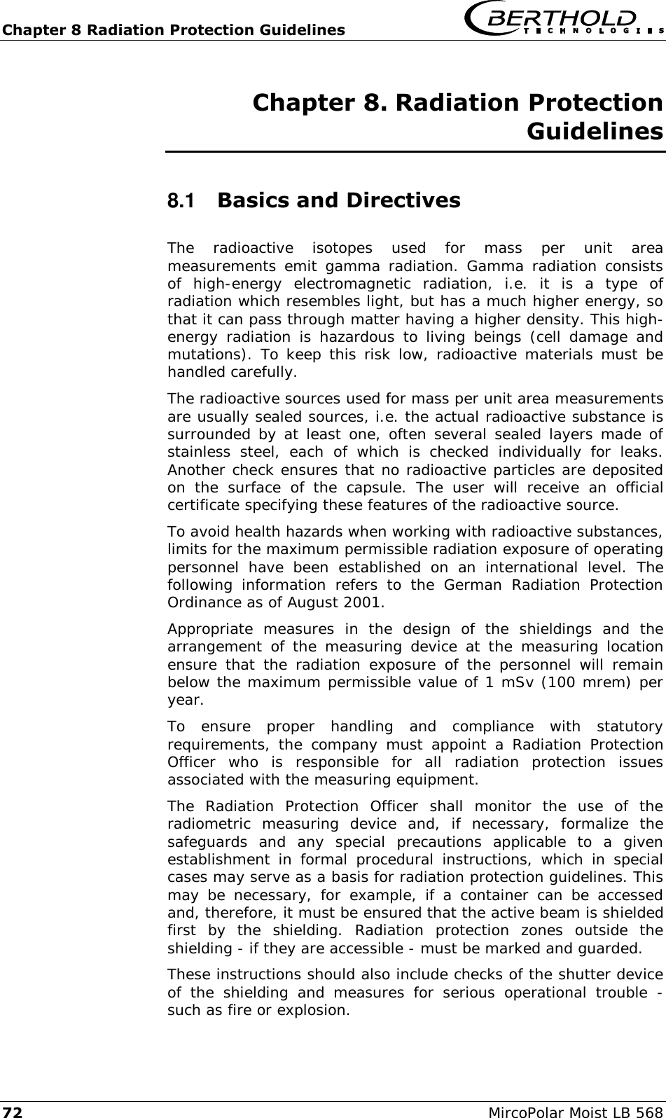 Chapter 8 Radiation Protection Guidelines   72  MircoPolar Moist LB 568 Chapter 8. Radiation Protection Guidelines  8.1  Basics and Directives The  radioactive  isotopes  used  for  mass  per  unit  area measurements  emit gamma  radiation.  Gamma  radiation consists of  high-energy  electromagnetic  radiation,  i.e.  it  is  a  type  of radiation which resembles light, but has a much higher energy, so that it can pass through matter having a higher density. This high-energy  radiation  is  hazardous  to living  beings  (cell  damage  and mutations).  To  keep this risk low,  radioactive materials must  be handled carefully. The radioactive sources used for mass per unit area measurements are usually sealed sources, i.e. the actual radioactive substance is surrounded by at least one, often several sealed layers made of stainless  steel,  each  of  which  is  checked  individually  for  leaks. Another check ensures that no radioactive particles are deposited on  the  surface  of  the  capsule.  The  user  will  receive  an  official certificate specifying these features of the radioactive source. To avoid health hazards when working with radioactive substances, limits for the maximum permissible radiation exposure of operating personnel  have  been  established  on  an  international  level.  The following  information  refers  to  the  German  Radiation  Protection Ordinance as of August 2001. Appropriate  measures  in  the  design  of  the  shieldings  and  the arrangement  of the  measuring  device  at  the  measuring  location ensure  that  the  radiation  exposure  of  the  personnel  will  remain below the maximum permissible value of 1 mSv (100 mrem) per year.  To  ensure  proper  handling  and  compliance  with  statutory requirements,  the  company  must  appoint  a  Radiation  Protection Officer  who  is  responsible  for  all  radiation  protection  issues associated with the measuring equipment. The  Radiation  Protection  Officer  shall  monitor  the  use  of  the radiometric  measuring  device  and,  if  necessary,  formalize  the safeguards  and  any  special  precautions  applicable  to  a  given establishment  in  formal  procedural  instructions,  which  in  special cases may serve as a basis for radiation protection guidelines. This may  be  necessary,  for  example,  if  a  container  can  be  accessed and, therefore, it must be ensured that the active beam is shielded first  by  the  shielding.  Radiation  protection  zones  outside  the shielding - if they are accessible - must be marked and guarded.  These instructions should also include checks of the shutter device of  the  shielding  and  measures  for  serious  operational  trouble  - such as fire or explosion.  