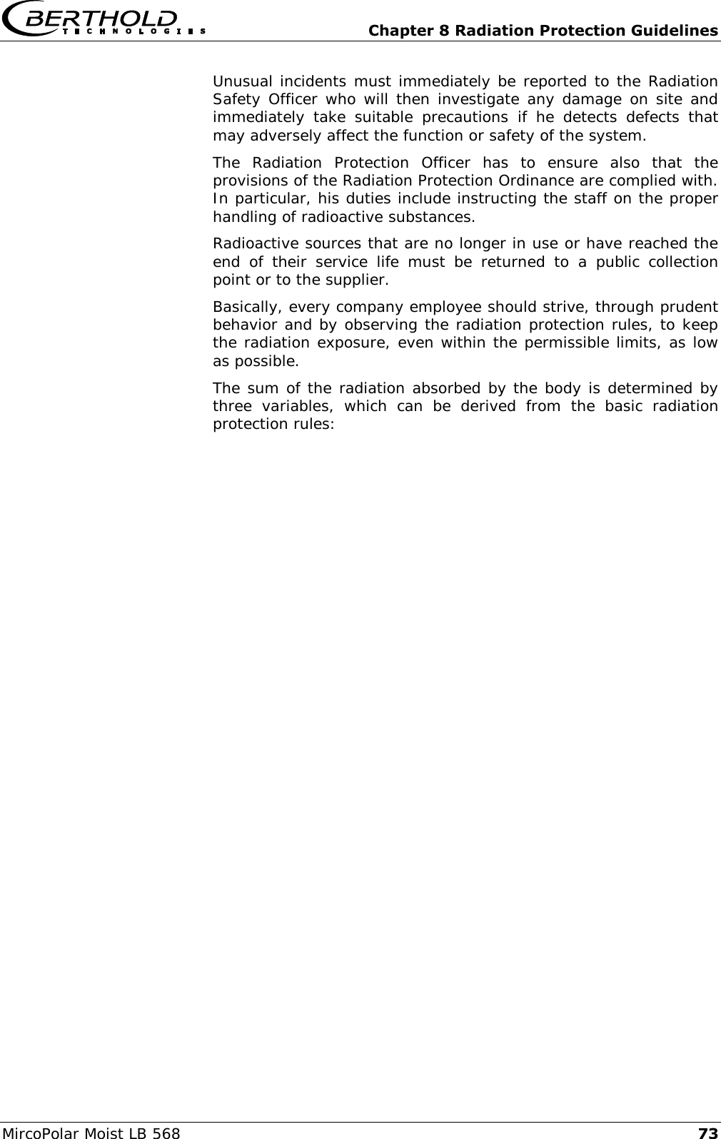   Chapter 8 Radiation Protection Guidelines MircoPolar Moist LB 568 73 Unusual incidents must immediately be reported to the Radiation Safety Officer who will then investigate any damage on site and immediately  take  suitable  precautions  if  he  detects  defects  that may adversely affect the function or safety of the system. The  Radiation  Protection  Officer  has  to  ensure  also  that  the provisions of the Radiation Protection Ordinance are complied with. In particular, his duties include instructing the staff on the proper handling of radioactive substances. Radioactive sources that are no longer in use or have reached the end  of  their  service  life  must  be  returned  to  a  public  collection point or to the supplier. Basically, every company employee should strive, through prudent behavior and by observing the radiation protection rules, to keep the radiation exposure, even within the permissible limits, as low as possible.  The sum of the radiation absorbed by the body is determined by three  variables,  which  can  be  derived  from  the  basic  radiation protection rules: 