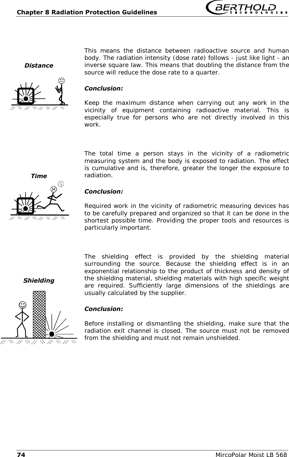 Chapter 8 Radiation Protection Guidelines   74  MircoPolar Moist LB 568  Distance      This  means  the  distance  between  radioactive  source  and  human body. The radiation intensity (dose rate) follows - just like light - an inverse square law. This means that doubling the distance from the source will reduce the dose rate to a quarter. Conclusion: Keep  the  maximum  distance  when  carrying  out  any  work  in  the vicinity  of  equipment  containing  radioactive  material.  This  is especially  true  for  persons  who  are  not  directly  involved  in  this work.   Time    The  total  time  a  person  stays  in  the  vicinity  of  a  radiometric measuring system and the body is exposed to radiation. The effect is cumulative and is, therefore, greater the longer the exposure to radiation. Conclusion: Required work in the vicinity of radiometric measuring devices has to be carefully prepared and organized so that it can be done in the shortest possible time. Providing the proper tools and resources is particularly important.   Shielding   The  shielding  effect  is  provided  by  the  shielding  material surrounding  the  source.  Because  the  shielding  effect  is  in  an exponential relationship to the product of thickness and density of the shielding material, shielding materials with high specific weight are  required.  Sufficiently  large  dimensions  of  the  shieldings  are usually calculated by the supplier. Conclusion: Before installing or dismantling the shielding, make sure that the radiation exit channel is closed. The source must not be removed from the shielding and must not remain unshielded.  