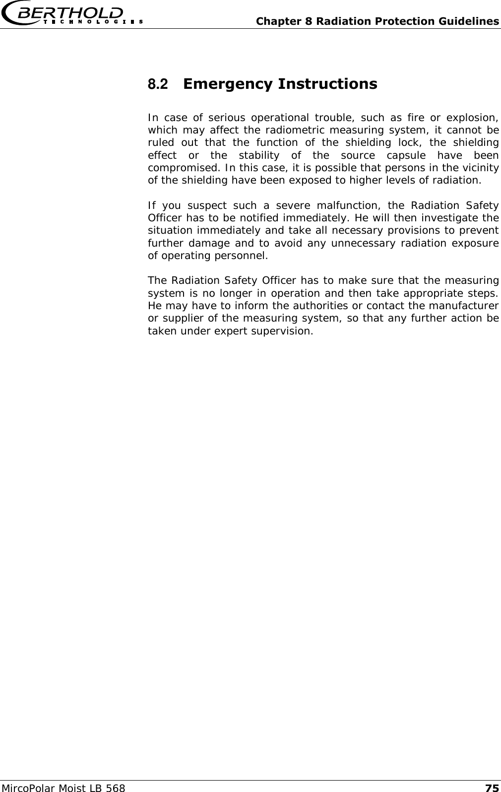   Chapter 8 Radiation Protection Guidelines MircoPolar Moist LB 568 75 8.2  Emergency Instructions In case of serious operational trouble, such as fire or explosion, which may affect the radiometric measuring system, it cannot be ruled  out  that  the  function  of  the  shielding  lock,  the  shielding effect  or  the  stability  of  the  source  capsule  have  been compromised. In this case, it is possible that persons in the vicinity of the shielding have been exposed to higher levels of radiation. If  you  suspect  such  a  severe  malfunction,  the  Radiation  Safety Officer has to be notified immediately. He will then investigate the situation immediately and take all necessary provisions to prevent further damage and to avoid any unnecessary radiation exposure of operating personnel. The Radiation Safety Officer has to make sure that the measuring system is no longer in operation and then take appropriate steps. He may have to inform the authorities or contact the manufacturer or supplier of the measuring system, so that any further action be taken under expert supervision.   