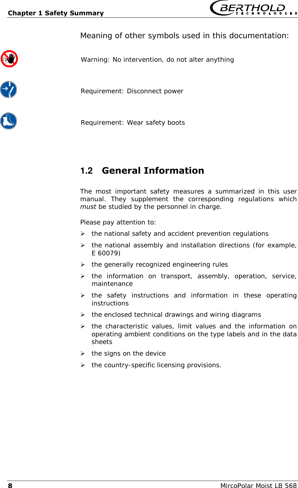 Chapter 1 Safety Summary   8  MircoPolar Moist LB 568 Meaning of other symbols used in this documentation:  Warning: No intervention, do not alter anything   Requirement: Disconnect power   Requirement: Wear safety boots  1.2  General Information The  most  important  safety  measures  a  summarized  in  this user manual.  They  supplement  the  corresponding  regulations  which must be studied by the personnel in charge. Please pay attention to:  the national safety and accident prevention regulations  the national assembly and installation directions (for example, E 60079)  the generally recognized engineering rules  the  information  on  transport,  assembly,  operation,  service, maintenance  the  safety  instructions  and  information  in  these  operating instructions  the enclosed technical drawings and wiring diagrams  the characteristic  values, limit values and the information  on operating ambient conditions on the type labels and in the data sheets  the signs on the device  the country-specific licensing provisions.  