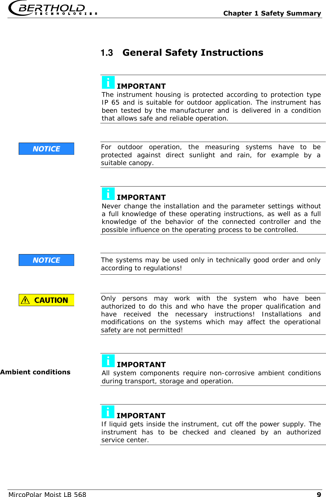   Chapter 1 Safety Summary MircoPolar Moist LB 568 9 1.3  General Safety Instructions   IMPORTANT The instrument housing is protected according to protection type IP 65 and is suitable for outdoor application. The instrument has been tested by the manufacturer and is delivered in a condition that allows safe and reliable operation.    For  outdoor  operation,  the  measuring  systems  have  to  be protected  against  direct  sunlight  and  rain,  for  example  by  a suitable canopy.    IMPORTANT Never change the installation and the parameter settings without a full knowledge of these operating instructions, as well as a full knowledge  of  the  behavior  of  the  connected  controller  and  the possible influence on the operating process to be controlled.    The systems may be used only in technically good order and only according to regulations!    Only  persons  may  work  with  the  system  who  have  been authorized to do this and who have the proper qualification and have  received  the  necessary  instructions!  Installations  and modifications  on  the  systems  which  may  affect  the  operational safety are not permitted!    IMPORTANT All system components require non-corrosive ambient conditions during transport, storage and operation.    IMPORTANT If liquid gets inside the instrument, cut off the power supply. The instrument  has  to  be  checked  and  cleaned  by  an  authorized service center.  Ambient conditions 