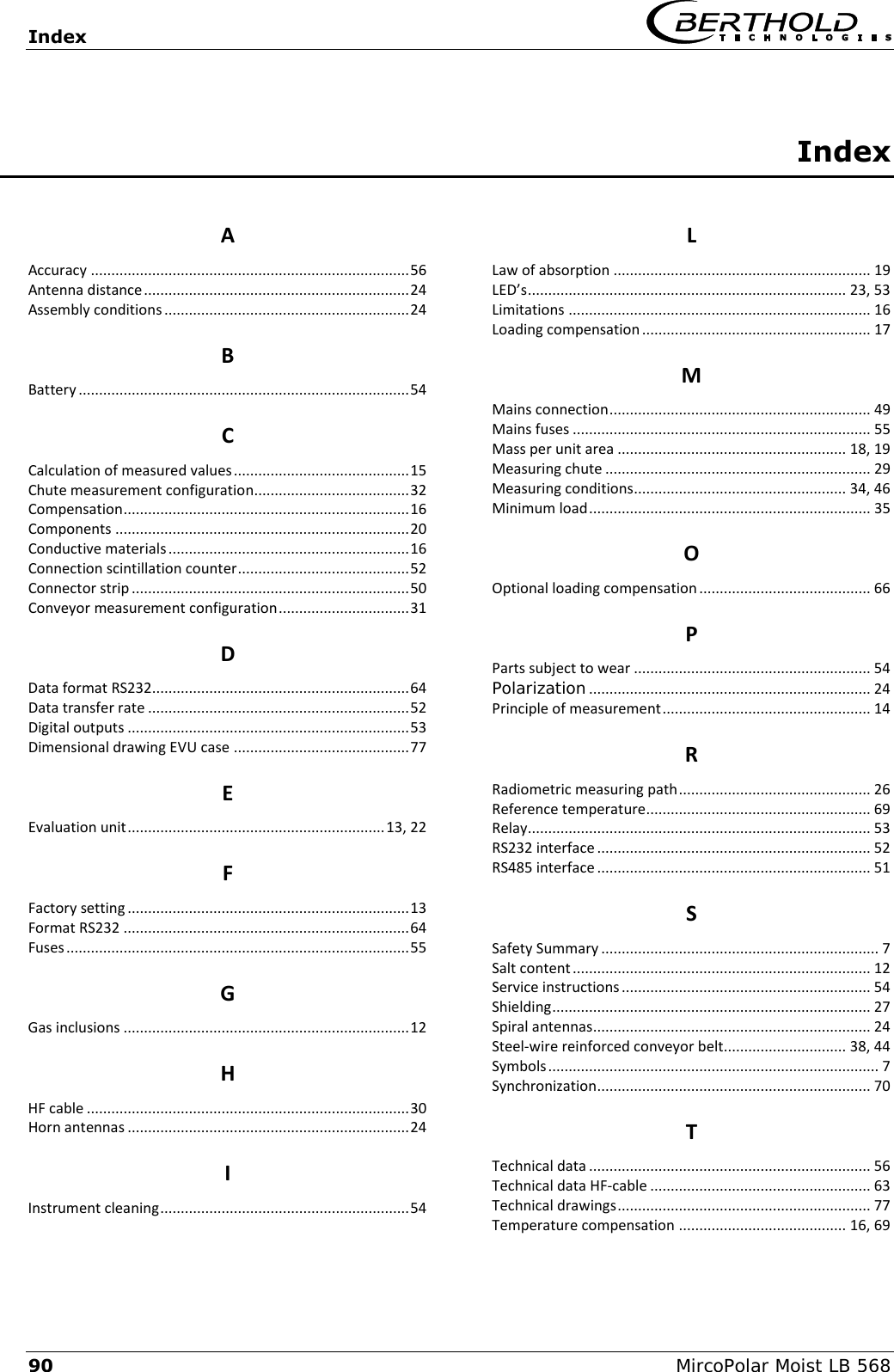 Index   90 MircoPolar Moist LB 568 Index  A Accuracy .............................................................................. 56 Antenna distance ................................................................. 24 Assembly conditions ............................................................ 24 B Battery ................................................................................. 54 C Calculation of measured values ........................................... 15 Chute measurement configuration...................................... 32 Compensation ...................................................................... 16 Components ........................................................................ 20 Conductive materials ........................................................... 16 Connection scintillation counter .......................................... 52 Connector strip .................................................................... 50 Conveyor measurement configuration ................................ 31 D Data format RS232............................................................... 64 Data transfer rate ................................................................ 52 Digital outputs ..................................................................... 53 Dimensional drawing EVU case ........................................... 77 E Evaluation unit ............................................................... 13, 22 F Factory setting ..................................................................... 13 Format RS232 ...................................................................... 64 Fuses .................................................................................... 55 G Gas inclusions ...................................................................... 12 H HF cable ............................................................................... 30 Horn antennas ..................................................................... 24 I Instrument cleaning ............................................................. 54 L Law of absorption ............................................................... 19 LED&rsquo;s .............................................................................. 23, 53 Limitations .......................................................................... 16 Loading compensation ........................................................ 17 M Mains connection ................................................................ 49 Mains fuses ......................................................................... 55 Mass per unit area ........................................................ 18, 19 Measuring chute ................................................................. 29 Measuring conditions .................................................... 34, 46 Minimum load ..................................................................... 35 O Optional loading compensation .......................................... 66 P Parts subject to wear .......................................................... 54 Polarization ..................................................................... 24 Principle of measurement ................................................... 14 R Radiometric measuring path ............................................... 26 Reference temperature ....................................................... 69 Relay .................................................................................... 53 RS232 interface ................................................................... 52 RS485 interface ................................................................... 51 S Safety Summary .................................................................... 7 Salt content ......................................................................... 12 Service instructions ............................................................. 54 Shielding .............................................................................. 27 Spiral antennas .................................................................... 24 Steel-wire reinforced conveyor belt.............................. 38, 44 Symbols ................................................................................. 7 Synchronization ................................................................... 70 T Technical data ..................................................................... 56 Technical data HF-cable ...................................................... 63 Technical drawings .............................................................. 77 Temperature compensation ......................................... 16, 69 