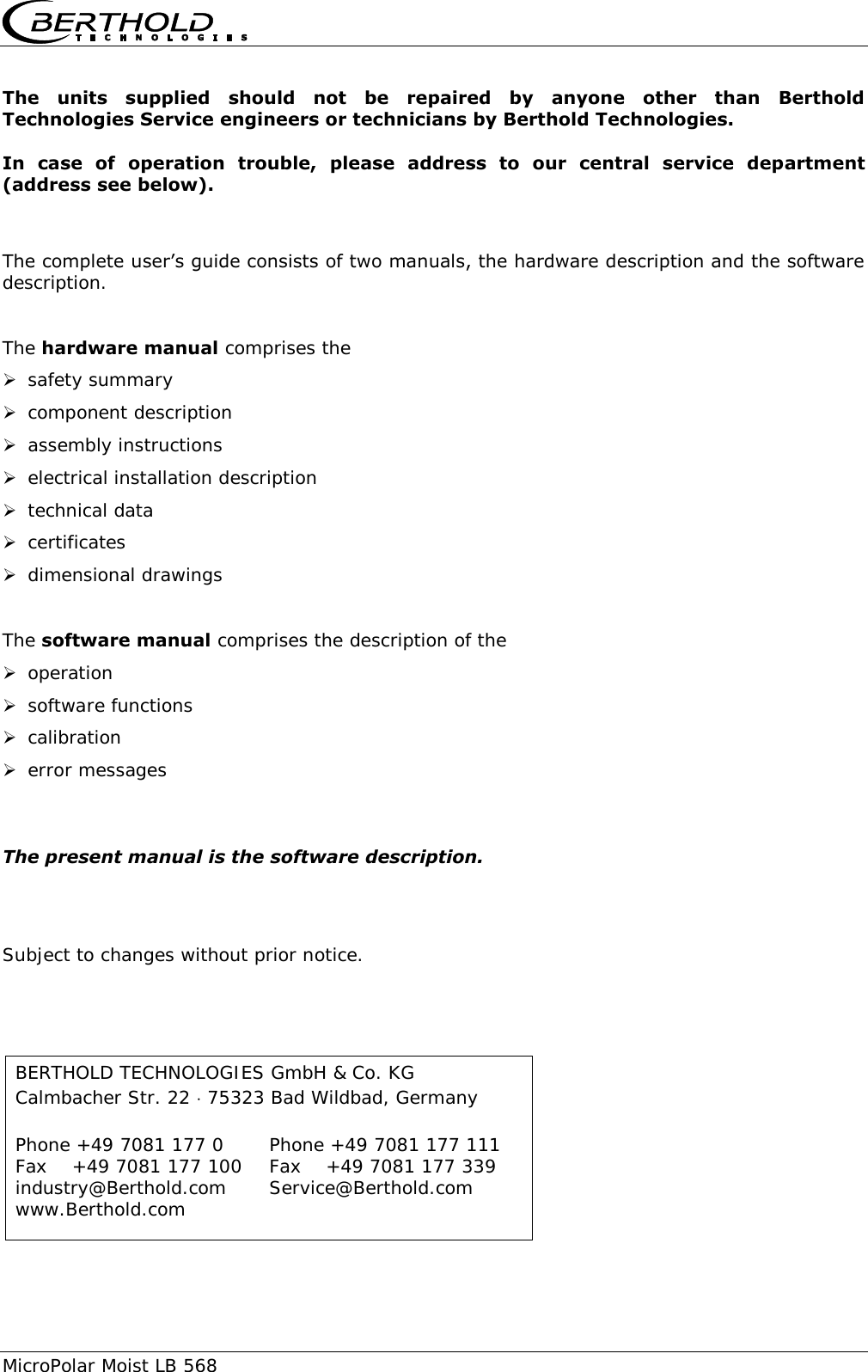     MicroPolar Moist LB 568   The  units  supplied  should  not  be  repaired  by  anyone  other  than  Berthold Technologies Service engineers or technicians by Berthold Technologies.  In  case  of  operation  trouble,  please  address  to  our  central  service  department (address see below).   The complete user&rsquo;s guide consists of two manuals, the hardware description and the software description.  The hardware manual comprises the  safety summary  component description  assembly instructions  electrical installation description  technical data  certificates  dimensional drawings  The software manual comprises the description of the  operation  software functions  calibration  error messages   The present manual is the software description.   Subject to changes without prior notice.  BERTHOLD TECHNOLOGIES GmbH &amp; Co. KG Calmbacher Str. 22  75323 Bad Wildbad, Germany  Phone +49 7081 177 0    Phone +49 7081 177 111 Fax    +49 7081 177 100    Fax    +49 7081 177 339 industry@Berthold.com    Service@Berthold.com www.Berthold.com 