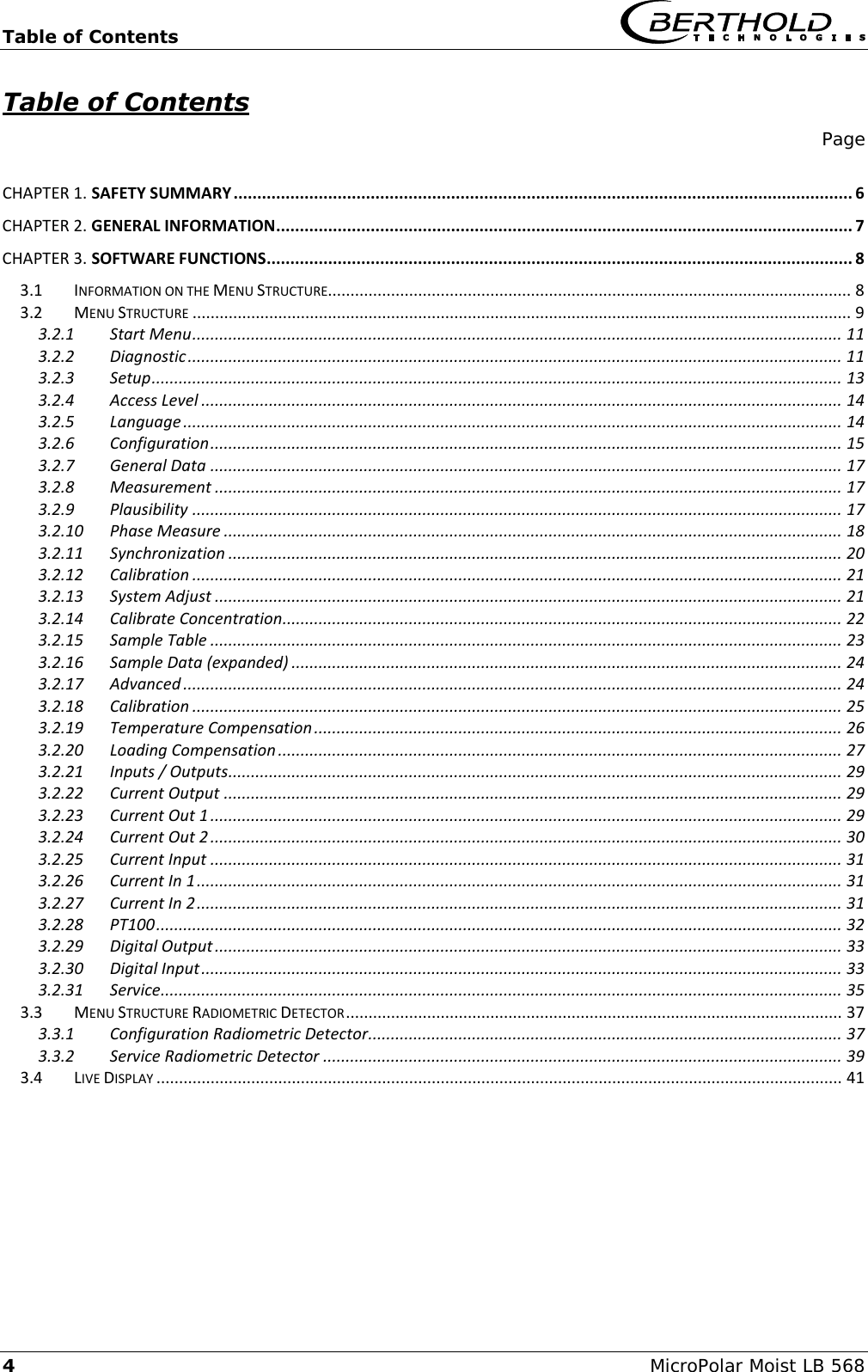 Table of Contents    4  MicroPolar Moist LB 568 Table of Contents     Page  CHAPTER 1. SAFETY SUMMARY ................................................................................................................................... 6 CHAPTER 2. GENERAL INFORMATION.......................................................................................................................... 7 CHAPTER 3. SOFTWARE FUNCTIONS............................................................................................................................ 8 3.1 INFORMATION ON THE MENU STRUCTURE.................................................................................................................... 8 3.2 MENU STRUCTURE .................................................................................................................................................. 9 3.2.1 Start Menu ................................................................................................................................................ 11 3.2.2 Diagnostic ................................................................................................................................................. 11 3.2.3 Setup ......................................................................................................................................................... 13 3.2.4 Access Level .............................................................................................................................................. 14 3.2.5 Language .................................................................................................................................................. 14 3.2.6 Configuration ............................................................................................................................................ 15 3.2.7 General Data ............................................................................................................................................ 17 3.2.8 Measurement ........................................................................................................................................... 17 3.2.9 Plausibility ................................................................................................................................................ 17 3.2.10 Phase Measure ......................................................................................................................................... 18 3.2.11 Synchronization ........................................................................................................................................ 20 3.2.12 Calibration ................................................................................................................................................ 21 3.2.13 System Adjust ........................................................................................................................................... 21 3.2.14 Calibrate Concentration............................................................................................................................ 22 3.2.15 Sample Table ............................................................................................................................................ 23 3.2.16 Sample Data (expanded) .......................................................................................................................... 24 3.2.17 Advanced .................................................................................................................................................. 24 3.2.18 Calibration ................................................................................................................................................ 25 3.2.19 Temperature Compensation ..................................................................................................................... 26 3.2.20 Loading Compensation ............................................................................................................................. 27 3.2.21 Inputs / Outputs ........................................................................................................................................ 29 3.2.22 Current Output ......................................................................................................................................... 29 3.2.23 Current Out 1 ............................................................................................................................................ 29 3.2.24 Current Out 2 ............................................................................................................................................ 30 3.2.25 Current Input ............................................................................................................................................ 31 3.2.26 Current In 1 ............................................................................................................................................... 31 3.2.27 Current In 2 ............................................................................................................................................... 31 3.2.28 PT100 ........................................................................................................................................................ 32 3.2.29 Digital Output ........................................................................................................................................... 33 3.2.30 Digital Input .............................................................................................................................................. 33 3.2.31 Service....................................................................................................................................................... 35 3.3 MENU STRUCTURE RADIOMETRIC DETECTOR .............................................................................................................. 37 3.3.1 Configuration Radiometric Detector......................................................................................................... 37 3.3.2 Service Radiometric Detector ................................................................................................................... 39 3.4 LIVE DISPLAY ........................................................................................................................................................ 41         