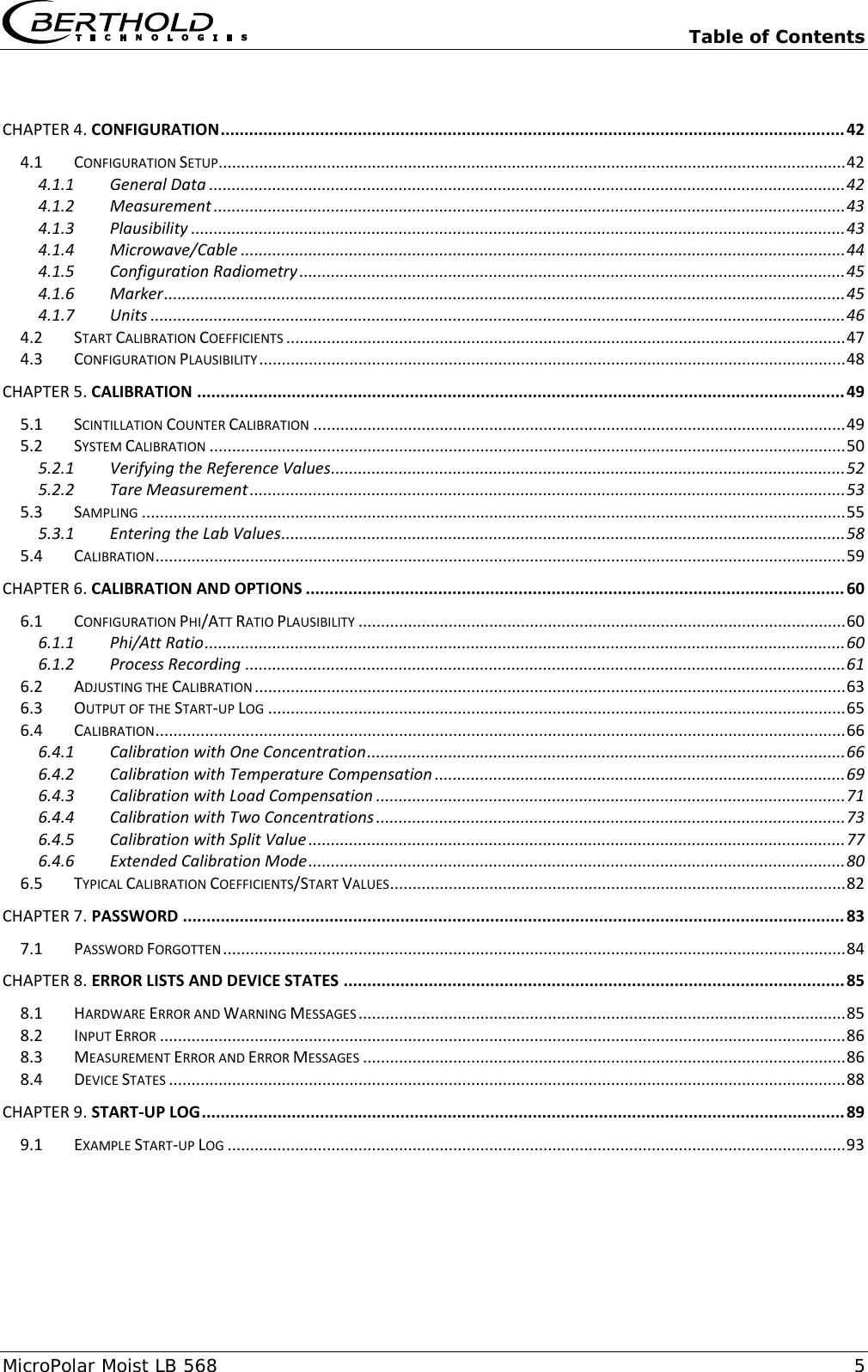   Table of Contents MicroPolar Moist LB 568  5  CHAPTER 4. CONFIGURATION .................................................................................................................................... 42 4.1 CONFIGURATION SETUP ........................................................................................................................................... 42 4.1.1 General Data ............................................................................................................................................. 42 4.1.2 Measurement ............................................................................................................................................ 43 4.1.3 Plausibility ................................................................................................................................................. 43 4.1.4 Microwave/Cable ...................................................................................................................................... 44 4.1.5 Configuration Radiometry ......................................................................................................................... 45 4.1.6 Marker ....................................................................................................................................................... 45 4.1.7 Units .......................................................................................................................................................... 46 4.2 START CALIBRATION COEFFICIENTS ............................................................................................................................ 47 4.3 CONFIGURATION PLAUSIBILITY .................................................................................................................................. 48 CHAPTER 5. CALIBRATION ......................................................................................................................................... 49 5.1 SCINTILLATION COUNTER CALIBRATION ...................................................................................................................... 49 5.2 SYSTEM CALIBRATION ............................................................................................................................................. 50 5.2.1 Verifying the Reference Values .................................................................................................................. 52 5.2.2 Tare Measurement .................................................................................................................................... 53 5.3 SAMPLING ............................................................................................................................................................ 55 5.3.1 Entering the Lab Values ............................................................................................................................. 58 5.4 CALIBRATION ......................................................................................................................................................... 59 CHAPTER 6. CALIBRATION AND OPTIONS .................................................................................................................. 60 6.1 CONFIGURATION PHI/ATT RATIO PLAUSIBILITY ............................................................................................................ 60 6.1.1 Phi/Att Ratio .............................................................................................................................................. 60 6.1.2 Process Recording ..................................................................................................................................... 61 6.2 ADJUSTING THE CALIBRATION ................................................................................................................................... 63 6.3 OUTPUT OF THE START-UP LOG ................................................................................................................................ 65 6.4 CALIBRATION ......................................................................................................................................................... 66 6.4.1 Calibration with One Concentration .......................................................................................................... 66 6.4.2 Calibration with Temperature Compensation ........................................................................................... 69 6.4.3 Calibration with Load Compensation ........................................................................................................ 71 6.4.4 Calibration with Two Concentrations ........................................................................................................ 73 6.4.5 Calibration with Split Value ....................................................................................................................... 77 6.4.6 Extended Calibration Mode ....................................................................................................................... 80 6.5 TYPICAL CALIBRATION COEFFICIENTS/START VALUES ..................................................................................................... 82 CHAPTER 7. PASSWORD ............................................................................................................................................ 83 7.1 PASSWORD FORGOTTEN .......................................................................................................................................... 84 CHAPTER 8. ERROR LISTS AND DEVICE STATES .......................................................................................................... 85 8.1 HARDWARE ERROR AND WARNING MESSAGES ............................................................................................................ 85 8.2 INPUT ERROR ........................................................................................................................................................ 86 8.3 MEASUREMENT ERROR AND ERROR MESSAGES ........................................................................................................... 86 8.4 DEVICE STATES ...................................................................................................................................................... 88 CHAPTER 9. START-UP LOG ........................................................................................................................................ 89 9.1 EXAMPLE START-UP LOG ......................................................................................................................................... 93  