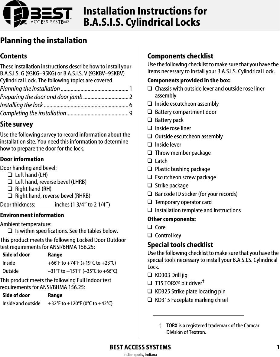 BEST ACCESS SYSTEMSIndianapolis, Indiana1Planning the installationContentsThese installation instructions describe how to install your B.A.S.I.S. G (93KG&ndash;95KG) or B.A.S.I.S. V (93KBV&ndash;95KBV) Cylindrical Lock. The following topics are covered.Planning the installation................................................ 1Preparing the door and door jamb ................................ 2Installing the lock............................................................ 6Completing the installation............................................9Site surveyUse the following survey to record information about the installation site. You need this information to determine how to prepare the door for the lock.Door informationDoor handing and bevel:❑Left hand (LH)❑Left hand, reverse bevel (LHRB)❑Right hand (RH)❑Right hand, reverse bevel (RHRB)Door thickness:                 inches (1 3/4&Prime; to 2 1/4&Prime;)Environment informationAmbient temperature:❑Is within specifications. See the tables below.This product meets the following Locked Door Outdoor test requirements for ANSI/BHMA 156.25:This product meets the following Full Indoor test requirements for ANSI/BHMA 156.25:Side of door RangeInside +66&deg;F to +74&deg;F (+19&deg;C to +23&deg;C)Outside &ndash;31&deg;F to +151&deg;F (&ndash;35&deg;C to +66&deg;C)Side of door RangeInside and outside +32&deg;F to +120&deg;F (0&deg;C to +42&deg;C)Components checklistUse the following checklist to make sure that you have the items necessary to install your B.A.S.I.S. Cylindrical Lock.Components provided in the box:❑Chassis with outside lever and outside rose liner assembly❑Inside escutcheon assembly❑Battery compartment door❑Battery pack❑Inside rose liner❑Outside escutcheon assembly❑Inside lever❑Throw member package❑Latch❑Plastic bushing package❑Escutcheon screw package❑Strike package❑Bar code ID sticker (for your records)❑Temporary operator card❑Installation template and instructionsOther components:❑Core❑Control keySpecial tools checklistUse the following checklist to make sure that you have the special tools necessary to install your B.A.S.I.S. Cylindrical Lock.❑KD303 Drill jig❑T15 TORX&reg; bit driver&dagger;❑KD325 Strike plate locating pin❑KD315 Faceplate marking chisel&dagger; TORX is a registered trademark of the Camcar Division of Textron.Installation Instructions forB.A.S.I.S. Cylindrical Locks