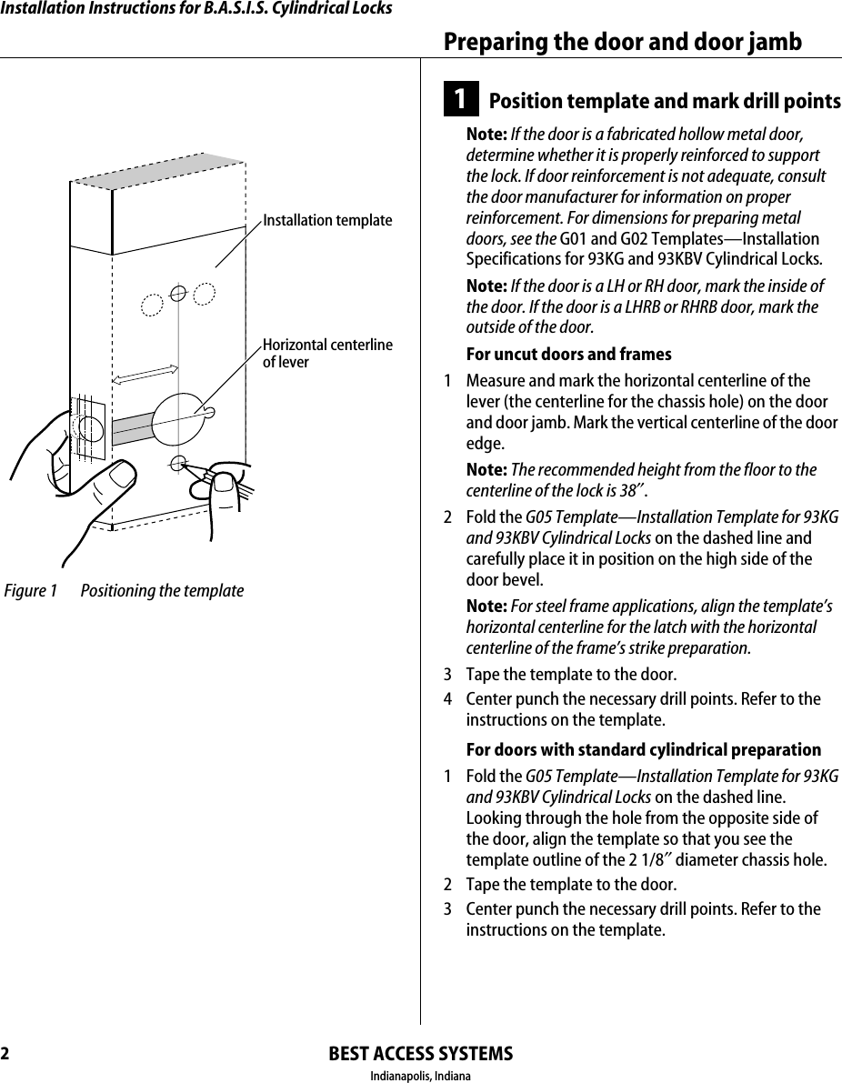 Installation Instructions for B.A.S.I.S. Cylindrical LocksBEST ACCESS SYSTEMSIndianapolis, IndianaPreparing the door and door jamb21Position template and mark drill pointsNote: If the door is a fabricated hollow metal door, determine whether it is properly reinforced to support the lock. If door reinforcement is not adequate, consult the door manufacturer for information on proper reinforcement. For dimensions for preparing metal doors, see the G01 and G02 Templates&mdash;Installation Specifications for 93KG and 93KBV Cylindrical Locks.Note: If the door is a LH or RH door, mark the inside of the door. If the door is a LHRB or RHRB door, mark the outside of the door.For uncut doors and frames1  Measure and mark the horizontal centerline of the lever (the centerline for the chassis hole) on the door and door jamb. Mark the vertical centerline of the door edge.Note: The recommended height from the floor to the centerline of the lock is 38&Prime;.2 Fold the G05 Template&mdash;Installation Template for 93KG and 93KBV Cylindrical Locks on the dashed line and carefully place it in position on the high side of the door bevel.Note: For steel frame applications, align the template&rsquo;s horizontal centerline for the latch with the horizontal centerline of the frame&rsquo;s strike preparation.3  Tape the template to the door.4  Center punch the necessary drill points. Refer to the instructions on the template.For doors with standard cylindrical preparation1 Fold the G05 Template&mdash;Installation Template for 93KG and 93KBV Cylindrical Locks on the dashed line. Looking through the hole from the opposite side of the door, align the template so that you see the template outline of the 2 1/8&Prime;diameter chassis hole.2  Tape the template to the door.3  Center punch the necessary drill points. Refer to the instructions on the template. Figure 1 Positioning the templateHorizontal centerlineof leverInstallation template