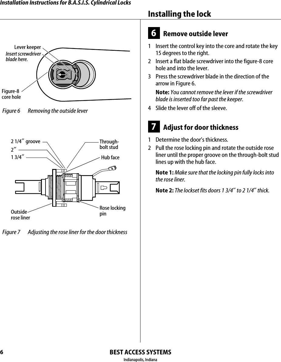 Installation Instructions for B.A.S.I.S. Cylindrical LocksBEST ACCESS SYSTEMSIndianapolis, IndianaInstalling the lock66Remove outside lever1  Insert the control key into the core and rotate the key 15 degrees to the right.2  Insert a flat blade screwdriver into the figure-8 core hole and into the lever.3  Press the screwdriver blade in the direction of the arrow in Figure 6.Note: You cannot remove the lever if the screwdriver blade is inserted too far past the keeper.4  Slide the lever off of the sleeve.7Adjust for door thickness1  Determine the door&rsquo;s thickness.2  Pull the rose locking pin and rotate the outside rose liner until the proper groove on the through-bolt stud lines up with the hub face.Note 1: Make sure that the locking pin fully locks into the rose liner.Note 2: The lockset fits doors 1 3/4&Prime; to 2 1/4&Prime; thick. Figure-8core hole Figure 6 Removing the outside leverInsert screwdriverblade here.Lever keeper Figure 7 Adjusting the rose liner for the door thickness1 3/4&Prime;2&Prime;2 1/4&Prime; groove Through-bolt studHub faceOutside rose linerRose locking pin