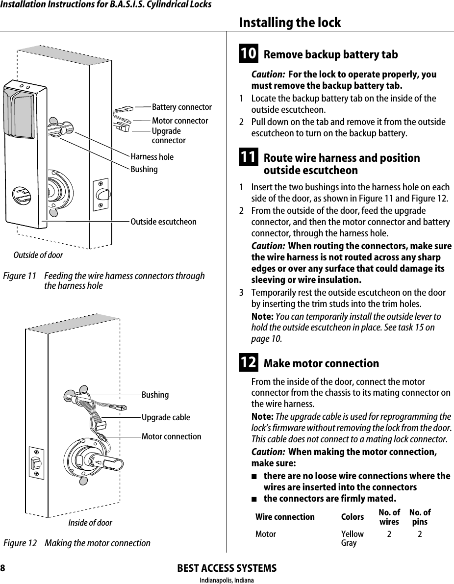 Installation Instructions for B.A.S.I.S. Cylindrical LocksBEST ACCESS SYSTEMSIndianapolis, IndianaInstalling the lock810 Remove backup battery tabCaution:  For the lock to operate properly, you must remove the backup battery tab.1  Locate the backup battery tab on the inside of the outside escutcheon.2  Pull down on the tab and remove it from the outside escutcheon to turn on the backup battery.11 Route wire harness and position outside escutcheon1  Insert the two bushings into the harness hole on each side of the door, as shown in Figure 11 and Figure 12.2  From the outside of the door, feed the upgrade connector, and then the motor connector and battery connector, through the harness hole.Caution:  When routing the connectors, make sure the wire harness is not routed across any sharp edges or over any surface that could damage its sleeving or wire insulation.3  Temporarily rest the outside escutcheon on the door by inserting the trim studs into the trim holes.Note: You can temporarily install the outside lever to hold the outside escutcheon in place. See task 15 on page 10.12 Make motor connectionFrom the inside of the door, connect the motor connector from the chassis to its mating connector on the wire harness.Note: The upgrade cable is used for reprogramming the lock&rsquo;s firmware without removing the lock from the door. This cable does not connect to a mating lock connector.Caution:  When making the motor connection, make sure:■there are no loose wire connections where the wires are inserted into the connectors■the connectors are firmly mated.Wire connection Colors No. ofwiresNo. ofpinsMotor YellowGray22 Figure 11 Feeding the wire harness connectors through the harness holeMotor connectorOutside escutcheonOutside of doorHarness holeBattery connectorBushingUpgrade connector Figure 12 Making the motor connectionInside of doorMotor connectionBushingUpgrade cable