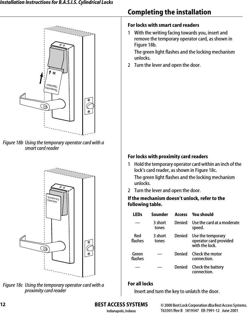 Installation Instructions for B.A.S.I.S. Cylindrical LocksBEST ACCESS SYSTEMSIndianapolis, IndianaCompleting the installation12For locks with smart card readers1  With the writing facing towards you, insert and remove the temporary operator card, as shown in Figure 18b.The green light flashes and the locking mechanism unlocks.2  Turn the lever and open the door.For locks with proximity card readers1  Hold the temporary operator card within an inch of the lock&rsquo;s card reader, as shown in Figure 18c.The green light flashes and the locking mechanism unlocks.2  Turn the lever and open the door.If the mechanism doesn&rsquo;t unlock, refer to the following table.For all locksInsert and turn the key to unlatch the door.LEDs Sounder Access You should&mdash;3 short tonesDenied Use the card at a moderate speed.Red flashes3 short tonesDenied Use the temporary operator card provided with the lock.Green flashes&mdash; Denied Check the motor connection.&mdash; &mdash; Denied Check the battery connection.TemporaryOperator Figure 18b Using the temporary operator card with a smart card readerTemporaryOperator Figure 18c Using the temporary operator card with a proximity card reader&copy; 2000 Best Lock Corporation dba Best Access Systems.T63301/Rev B   1819347   ER-7991-12   June 2001
