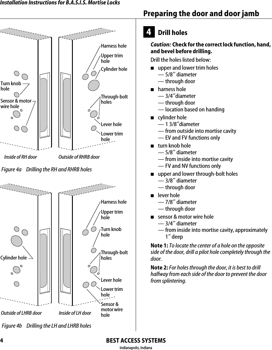 Installation Instructions for B.A.S.I.S. Mortise LocksBEST ACCESS SYSTEMSIndianapolis, IndianaPreparing the door and door jamb44Drill holesCaution:  Check for the correct lock function, hand, and bevel before drilling.Drill the holes listed below:■upper and lower trim holes&mdash;5/8&Prime; diameter&mdash; through door■harness hole&mdash;3/4&Prime;diameter&mdash; through door&mdash; location based on handing■cylinder hole&mdash;1 3/8&Prime;diameter&mdash; from outside into mortise cavity&mdash; EV and FV functions only■turn knob hole&mdash;5/8&Prime; diameter&mdash; from inside into mortise cavity&mdash; FV and NV functions only■upper and lower through-bolt holes&mdash;3/8&Prime; diameter&mdash; through door■lever hole&mdash;7/8&Prime; diameter&mdash; through door■sensor &amp; motor wire hole&mdash;3/4&Prime; diameter&mdash; from inside into mortise cavity, approximately 1&Prime; deepNote 1: To locate the center of a hole on the opposite side of the door, drill a pilot hole completely through the door.Note 2: For holes through the door, it is best to drill halfway from each side of the door to prevent the door from splintering..125 Figure 4a Drilling the RH and RHRB holesOutside of RHRB doorInside of RH doorUpper trimholeHarness holeCylinder holeThrough-bolt holesLever holeLower trimholeTurn knobholeSensor &amp; motor wire hole.125 Figure 4b Drilling the LH and LHRB holesInside of LH doorOutside of LHRB doorUpper trimholeHarness holeThrough-bolt holesLever holeSensor &amp; motor wire holeLower trimholeTurn knobholeCylinder hole