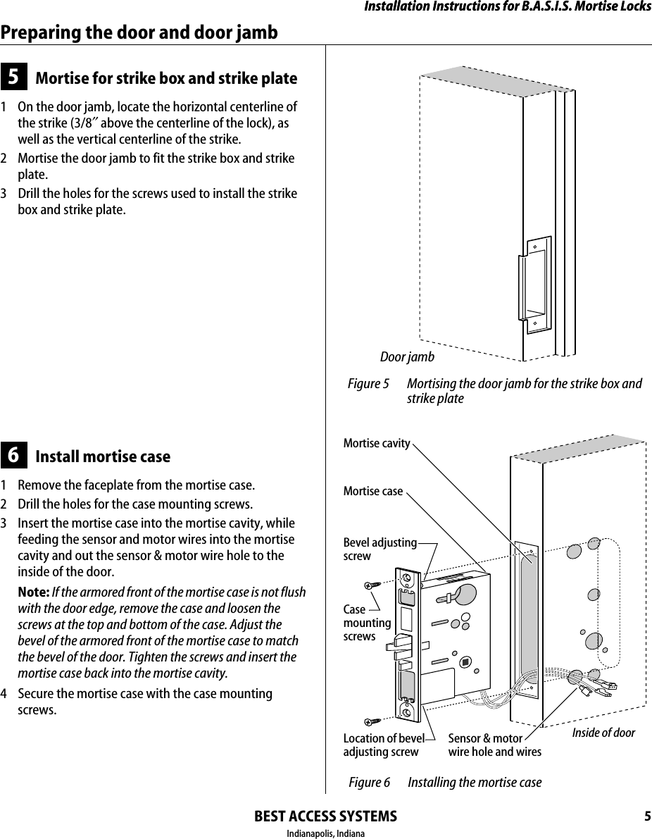 Installation Instructions for B.A.S.I.S. Mortise LocksBEST ACCESS SYSTEMSIndianapolis, Indiana5Installation Instructions for B.A.S.I.S. Mortise LocksPreparing the door and door jamb5Mortise for strike box and strike plate1  On the door jamb, locate the horizontal centerline of the strike (3/8&Prime; above the centerline of the lock), as well as the vertical centerline of the strike.2  Mortise the door jamb to fit the strike box and strike plate.3  Drill the holes for the screws used to install the strike box and strike plate.6Install mortise case1  Remove the faceplate from the mortise case.2  Drill the holes for the case mounting screws.3  Insert the mortise case into the mortise cavity, while feeding the sensor and motor wires into the mortise cavity and out the sensor &amp; motor wire hole to the inside of the door.Note: If the armored front of the mortise case is not flush with the door edge, remove the case and loosen the screws at the top and bottom of the case. Adjust the bevel of the armored front of the mortise case to match the bevel of the door. Tighten the screws and insert the mortise case back into the mortise cavity.4  Secure the mortise case with the case mounting screws. Figure 5 Mortising the door jamb for the strike box and strike plateDoor jamb Figure 6 Installing the mortise caseInside of doorSensor &amp; motor wire hole and wiresMortise caseMortise cavityLocation of bevel adjusting screwBevel adjustingscrewCasemounting screws
