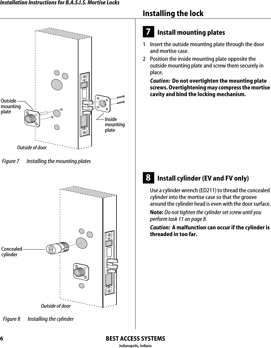 Installation Instructions for B.A.S.I.S. Mortise LocksBEST ACCESS SYSTEMSIndianapolis, IndianaInstalling the lock67Install mounting plates1  Insert the outside mounting plate through the door and mortise case.2  Position the inside mounting plate opposite the outside mounting plate and screw them securely in place.Caution:  Do not overtighten the mounting plate screws. Overtightening may compress the mortise cavity and bind the locking mechanism.8Install cylinder (EV and FV only)Use a cylinder wrench (ED211) to thread the concealed cylinder into the mortise case so that the groove around the cylinder head is even with the door surface.Note: Do not tighten the cylinder set screw until you perform task 11 on page 8.Caution:  A malfunction can occur if the cylinder is threaded in too far. Figure 7 Installing the mounting platesOutside of doorOutsidemountingplateInsidemounting plate Figure 8 Installing the cylinderOutside of doorConcealedcylinder