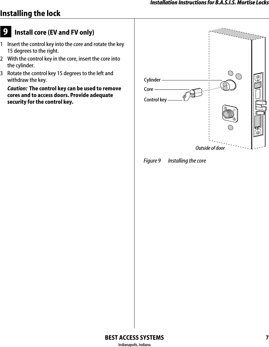 Installation Instructions for B.A.S.I.S. Mortise LocksBEST ACCESS SYSTEMSIndianapolis, Indiana7Installation Instructions for B.A.S.I.S. Mortise LocksInstalling the lock9Install core (EV and FV only)1  Insert the control key into the core and rotate the key 15 degrees to the right.2  With the control key in the core, insert the core into the cylinder.3  Rotate the control key 15 degrees to the left and withdraw the key.Caution:  The control key can be used to remove cores and to access doors. Provide adequate security for the control key. Figure 9 Installing the coreControl keyCoreOutside of doorCylinder