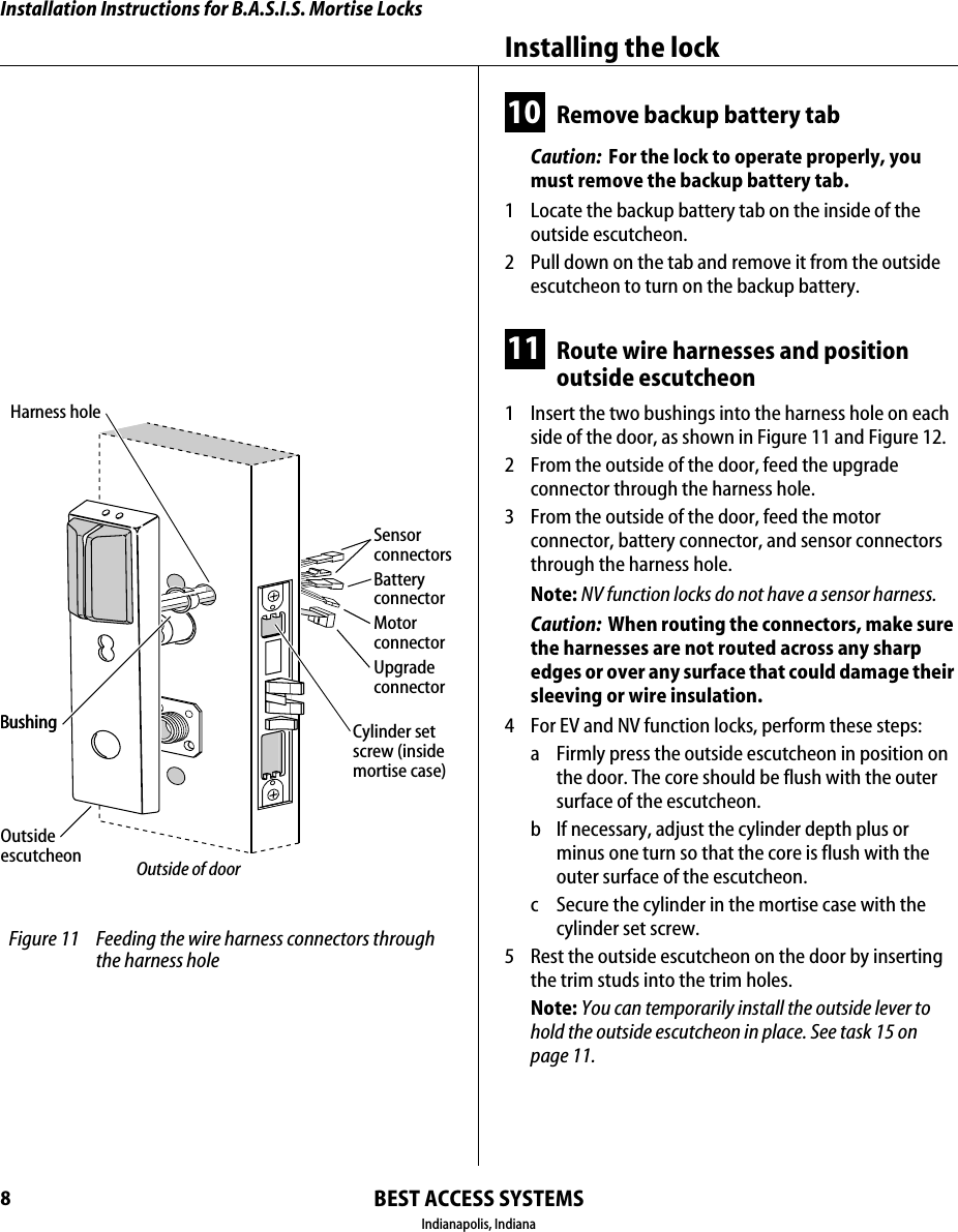 Installation Instructions for B.A.S.I.S. Mortise LocksBEST ACCESS SYSTEMSIndianapolis, IndianaInstalling the lock810 Remove backup battery tabCaution:  For the lock to operate properly, you must remove the backup battery tab.1  Locate the backup battery tab on the inside of the outside escutcheon.2  Pull down on the tab and remove it from the outside escutcheon to turn on the backup battery.11 Route wire harnesses and position outside escutcheon1  Insert the two bushings into the harness hole on each side of the door, as shown in Figure 11 and Figure 12.2  From the outside of the door, feed the upgrade connector through the harness hole.3  From the outside of the door, feed the motor connector, battery connector, and sensor connectors through the harness hole.Note: NV function locks do not have a sensor harness.Caution:  When routing the connectors, make sure the harnesses are not routed across any sharp edges or over any surface that could damage their sleeving or wire insulation.4  For EV and NV function locks, perform these steps:a Firmly press the outside escutcheon in position on the door. The core should be flush with the outer surface of the escutcheon.b If necessary, adjust the cylinder depth plus or minus one turn so that the core is flush with the outer surface of the escutcheon.c Secure the cylinder in the mortise case with the cylinder set screw.5  Rest the outside escutcheon on the door by inserting the trim studs into the trim holes.Note: You can temporarily install the outside lever to hold the outside escutcheon in place. See task 15 on page 11. Figure 11 Feeding the wire harness connectors through the harness holeMotorconnectorHarness holeBushingOutside escutcheon Outside of doorSensorconnectorsBatteryconnectorCylinder setscrew (insidemortise case)BushingUpgradeconnector