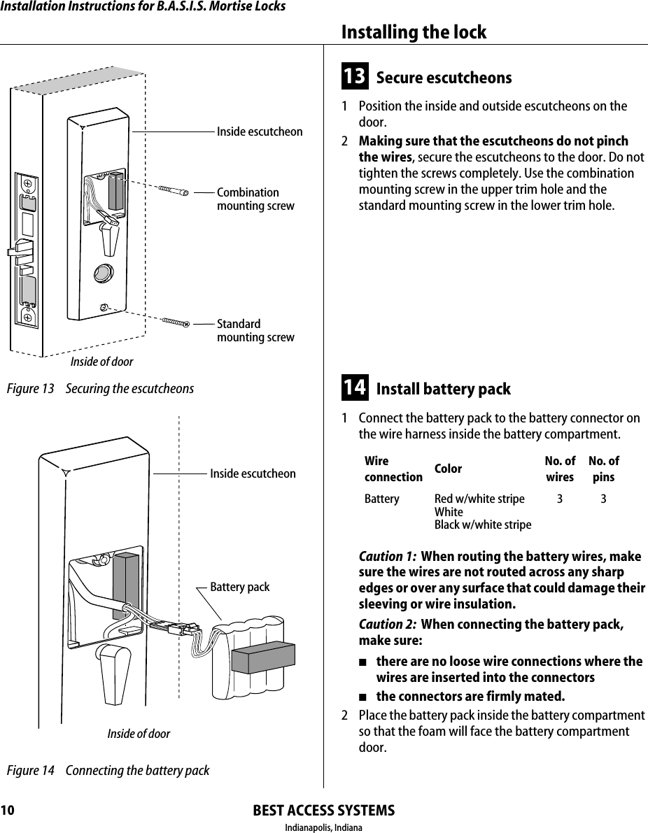 Installation Instructions for B.A.S.I.S. Mortise LocksBEST ACCESS SYSTEMSIndianapolis, IndianaInstalling the lock1013 Secure escutcheons1  Position the inside and outside escutcheons on the door.2  Making sure that the escutcheons do not pinch the wires, secure the escutcheons to the door. Do not tighten the screws completely. Use the combination mounting screw in the upper trim hole and the standard mounting screw in the lower trim hole.14 Install battery pack1  Connect the battery pack to the battery connector on the wire harness inside the battery compartment.Caution 1:  When routing the battery wires, make sure the wires are not routed across any sharp edges or over any surface that could damage their sleeving or wire insulation.Caution 2:  When connecting the battery pack, make sure:■there are no loose wire connections where the wires are inserted into the connectors■the connectors are firmly mated.2  Place the battery pack inside the battery compartment so that the foam will face the battery compartment door.Wire connection Color No. ofwiresNo. ofpinsBattery Red w/white stripeWhiteBlack w/white stripe33 Figure 13 Securing the escutcheonsCombinationmounting screwStandardmounting screwInside of doorInside escutcheon Figure 14 Connecting the battery packBattery packInside of doorInside escutcheon