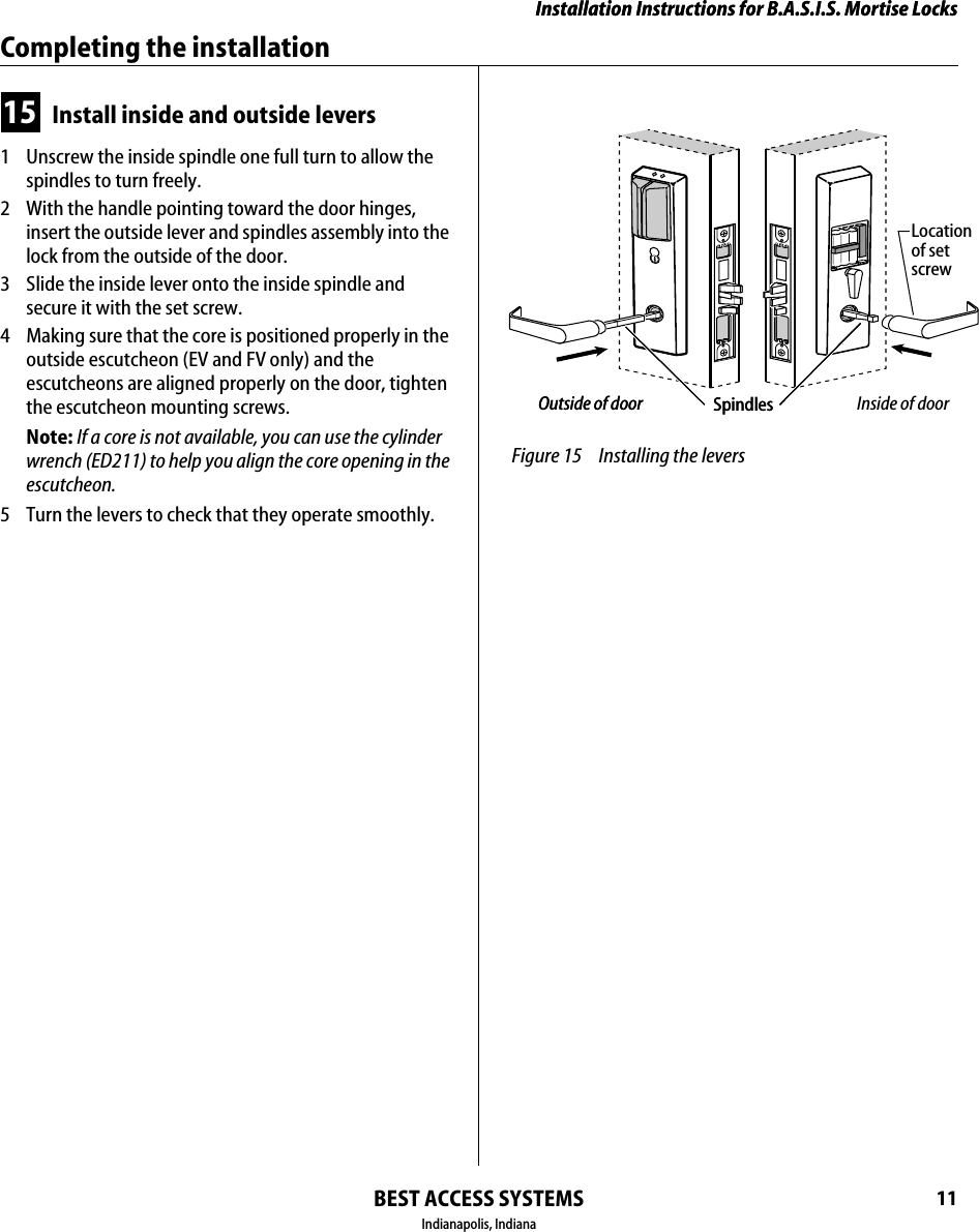 Installation Instructions for B.A.S.I.S. Mortise LocksBEST ACCESS SYSTEMSIndianapolis, Indiana11Installation Instructions for B.A.S.I.S. Mortise LocksCompleting the installation15 Install inside and outside levers1  Unscrew the inside spindle one full turn to allow the spindles to turn freely.2  With the handle pointing toward the door hinges, insert the outside lever and spindles assembly into the lock from the outside of the door.3  Slide the inside lever onto the inside spindle and secure it with the set screw.4  Making sure that the core is positioned properly in the outside escutcheon (EV and FV only) and the escutcheons are aligned properly on the door, tighten the escutcheon mounting screws.Note: If a core is not available, you can use the cylinder wrench (ED211) to help you align the core opening in the escutcheon.5  Turn the levers to check that they operate smoothly. Figure 15 Installing the leversSpindlesLocationof setscrewOutside of door Inside of doorSpindlesOutside of door