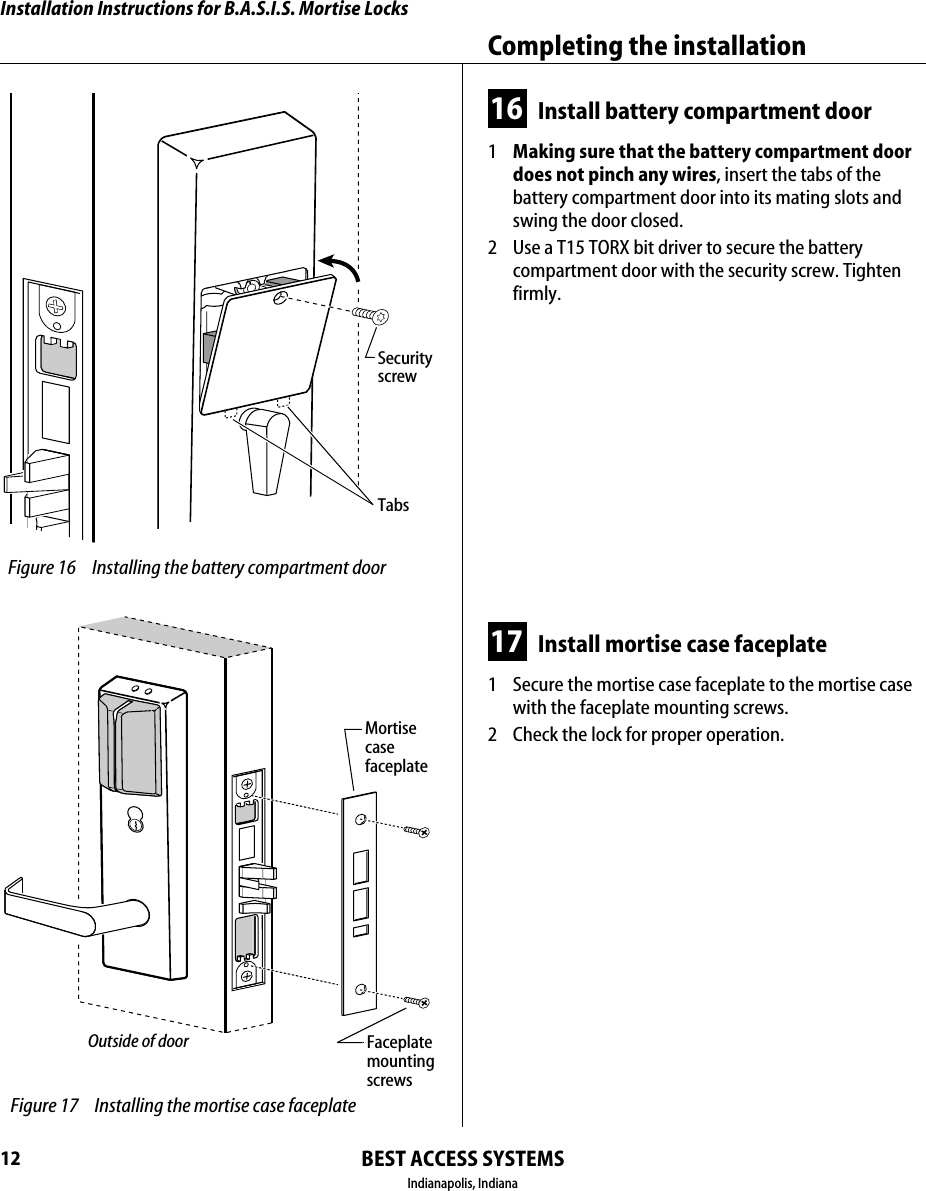 Installation Instructions for B.A.S.I.S. Mortise LocksBEST ACCESS SYSTEMSIndianapolis, IndianaCompleting the installation1216 Install battery compartment door1  Making sure that the battery compartment door does not pinch any wires, insert the tabs of the battery compartment door into its mating slots and swing the door closed.2  Use a T15 TORX bit driver to secure the battery compartment door with the security screw. Tighten firmly.17 Install mortise case faceplate1  Secure the mortise case faceplate to the mortise case with the faceplate mounting screws.2  Check the lock for proper operation. Figure 16 Installing the battery compartment doorSecurityscrewTabs Figure 17 Installing the mortise case faceplateOutside of doorMortisecasefaceplateFaceplatemounting screws
