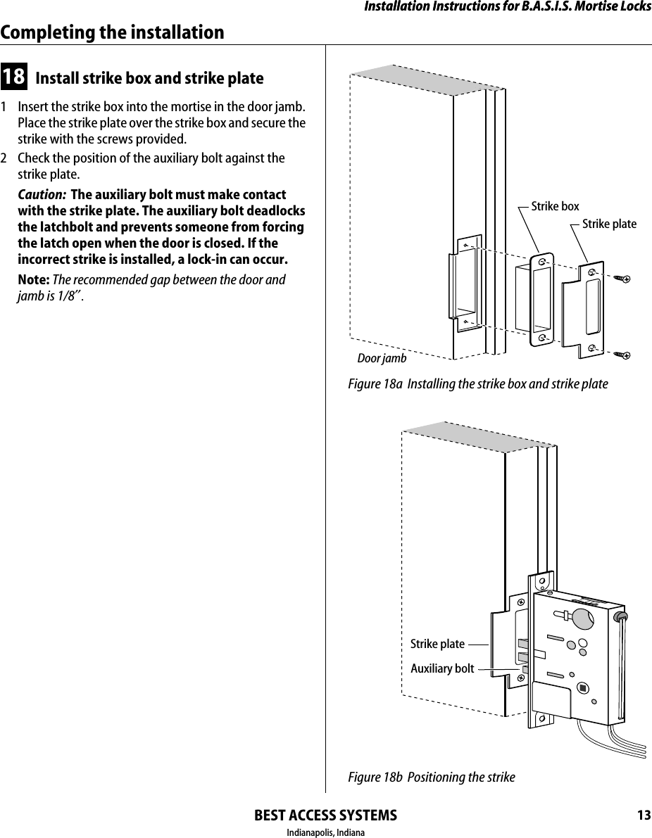 Installation Instructions for B.A.S.I.S. Mortise LocksBEST ACCESS SYSTEMSIndianapolis, Indiana13Installation Instructions for B.A.S.I.S. Mortise LocksCompleting the installation18 Install strike box and strike plate1  Insert the strike box into the mortise in the door jamb. Place the strike plate over the strike box and secure the strike with the screws provided.2  Check the position of the auxiliary bolt against the strike plate.Caution:  The auxiliary bolt must make contact with the strike plate. The auxiliary bolt deadlocks the latchbolt and prevents someone from forcing the latch open when the door is closed. If the incorrect strike is installed, a lock-in can occur.Note: The recommended gap between the door and jamb is 1/8&Prime;. Figure 18a Installing the strike box and strike plateStrike boxStrike plateDoor jamb Figure 18b Positioning the strikeAuxiliary boltStrike plate