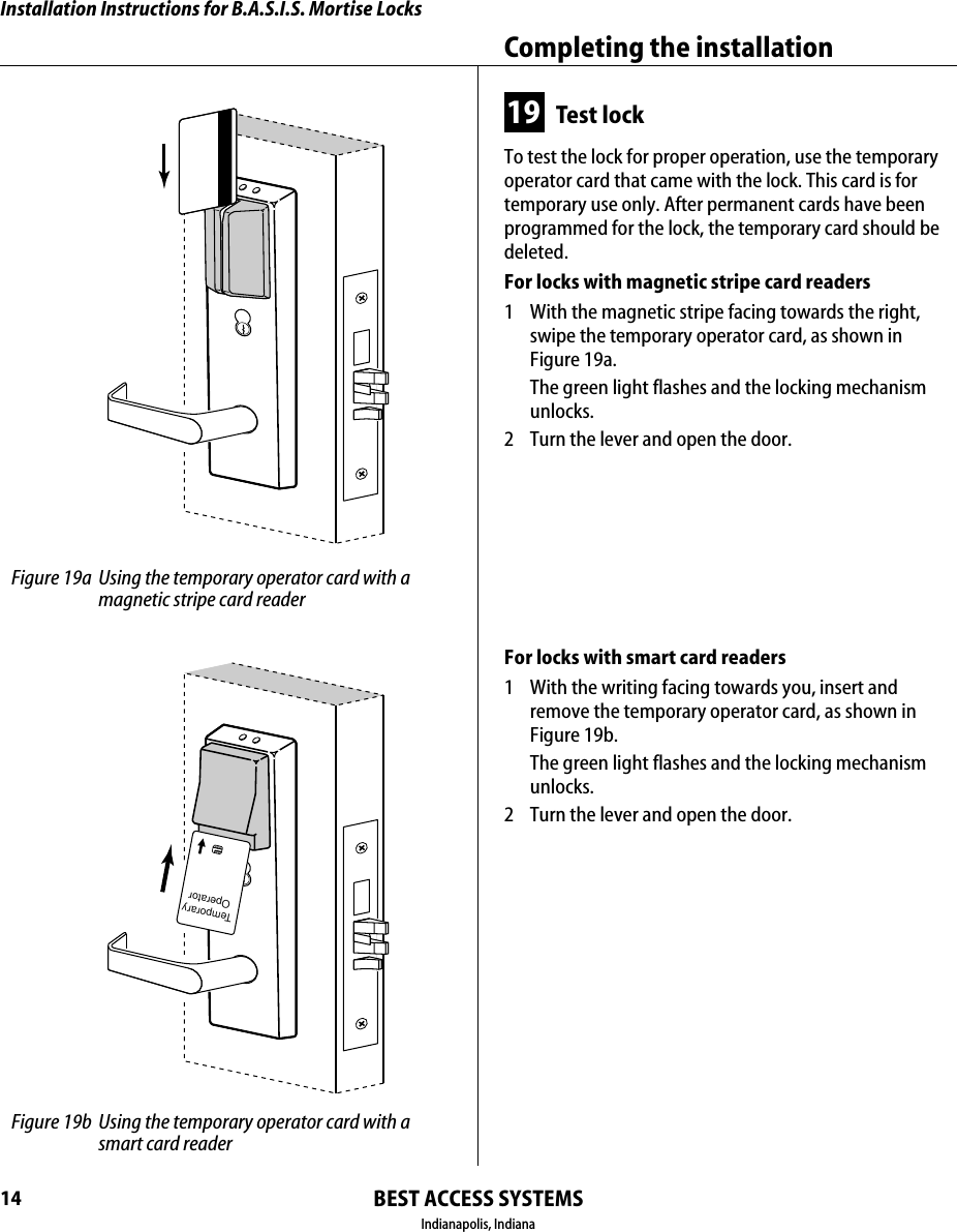 Installation Instructions for B.A.S.I.S. Mortise LocksBEST ACCESS SYSTEMSIndianapolis, IndianaCompleting the installation1419 Test lockTo test the lock for proper operation, use the temporary operator card that came with the lock. This card is for temporary use only. After permanent cards have been programmed for the lock, the temporary card should be deleted.For locks with magnetic stripe card readers1  With the magnetic stripe facing towards the right, swipe the temporary operator card, as shown in Figure 19a.The green light flashes and the locking mechanism unlocks.2  Turn the lever and open the door.For locks with smart card readers1  With the writing facing towards you, insert and remove the temporary operator card, as shown in Figure 19b.The green light flashes and the locking mechanism unlocks.2  Turn the lever and open the door. Figure 19a Using the temporary operator card with a magnetic stripe card readerTemporaryOperator Figure 19b Using the temporary operator card with a smart card reader