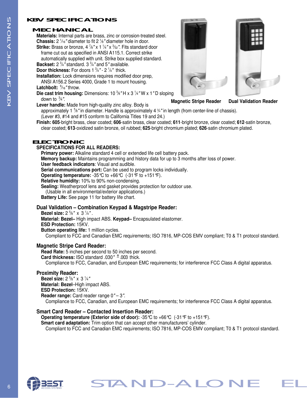 6STAND-ALONE   ELMECHANICALMaterials: Internal parts are brass, zinc or corrosion-treated steel.Chassis: 2 1&frasl;16"diameter to fit 2 1&frasl;8"diameter hole in door.Strike: Brass or bronze, 4 7&frasl;8"x 1 1&frasl;4"x 3&frasl;32". Fits standard door frame cut out as specified in ANSI A115.1. Correct strike automatically supplied with unit. Strike box supplied standard.Backset: 2 3&frasl;4"standard. 3 3&frasl;4"and 5"available.Door thickness: For doors 1 3&frasl;4"- 2 1&frasl;4"thick. Installation: Lock dimensions requires modified door prep, ANSI A156.2 Series 4000, Grade 1 to mount housing. Latchbolt: 9&frasl;16"throw.Die cast trim housing: Dimensions: 10 3&frasl;8"H x 3 1&frasl;4"W x 1"D sloping down to  3&frasl;4".Lever handle: Made from high-quality zinc alloy. Body is approximately 1 5&frasl;8"in diameter. Handle is approximately 4 3&frasl;4"in length (from center-line of chassis). (Lever #3, #14 and #15 conform to California Titles 19 and 24.)Finish: 605-bright brass, clear coated; 606-satin brass, clear coated; 611-bright bronze, clear coated; 612-satin bronze, clear coated; 613-oxidized satin bronze, oil rubbed; 625-bright chromium plated; 626-satin chromium plated.ELECTRONICSPECIFICATIONS FOR ALL READERS:Primary power: Alkaline standard 4 cell or extended life cell battery pack. Memory backup: Maintains programming and history data for up to 3 months after loss of power.User feedback indicators: Visual and audible.Serial communications port: Can be used to program locks individually.Operating temperature: -35&deg;C to +66&deg;C  (-31&deg;F to +151&deg;F).Relative humidity: 10% to 90% non-condensing. Sealing: Weatherproof lens and gasket provides protection for outdoor use.  (Usable in all environmental/exterior applications.)Battery Life: See page 11 for battery life chart.Dual Validation &ndash; Combination Keypad &amp; Magstripe Reader:Bezel size: 2 5&frasl;8"x 3 1&frasl;4".Material: Bezel&ndash; High impact ABS. Keypad&ndash; Encapsulated elastomer.ESD Protection: 15KV.Button operating life: 1 million cycles.Compliant to FCC and Canadian EMC requirements; ISO 7816, MP-COS EMV compliant; T0 &amp; T1 protocol standard.Magnetic Stripe Card Reader: Read Rate: 5 inches per second to 50 inches per second.Card thickness: ISO standard .030"&plusmn;.003  thick.Compliance to FCC, Canadian, and European EMC requirements; for interference FCC Class A digital apparatus.Proximity Reader:Bezel size: 2 5&frasl;8"x 3 1&frasl;4"Material: Bezel&ndash;High impact ABS.ESD Protection: 15KV.Reader range: Card reader range 0"&ndash; 3".Compliance to FCC, Canadian, and European EMC requirements; for interference FCC Class A digital apparatus.Smart Card Reader &ndash; Contacted Insertion Reader:Operating temperature (Exterior side of door): -35&deg;C to +66&deg;C  (-31&deg;F to +151&deg;F).Smart card adaptation: Trim option that can accept other manufacturers&rsquo; cylinder.Compliant to FCC and Canadian EMC requirements; ISO 7816, MP-COS EMV compliant; T0 &amp; T1 protocol standard.Magnetic Stripe ReaderKBV SPECIFICATIONSKBV SPECIFICATIONSDual Validation Reader
