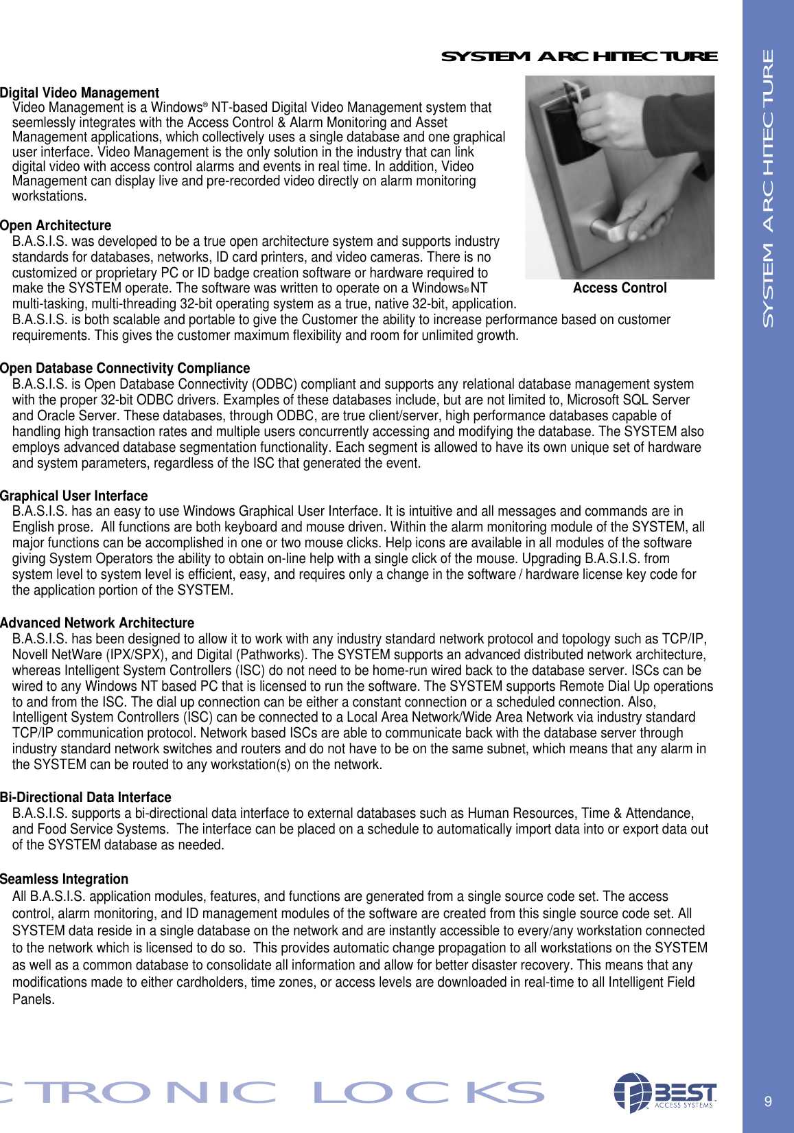 Digital Video ManagementVideo Management is a Windows&reg;NT-based Digital Video Management system that seemlessly integrates with the Access Control &amp; Alarm Monitoring and AssetManagement applications, which collectively uses a single database and one graphical user interface. Video Management is the only solution in the industry that can link digital video with access control alarms and events in real time. In addition, Video Management can display live and pre-recorded video directly on alarm monitoring workstations.Open ArchitectureB.A.S.I.S. was developed to be a true open architecture system and supports industry standards for databases, networks, ID card printers, and video cameras. There is no customized or proprietary PC or ID badge creation software or hardware required to make the SYSTEM operate. The software was written to operate on a Windows&reg;NT multi-tasking, multi-threading 32-bit operating system as a true, native 32-bit, application. B.A.S.I.S. is both scalable and portable to give the Customer the ability to increase performance based on customer requirements. This gives the customer maximum flexibility and room for unlimited growth.Open Database Connectivity ComplianceB.A.S.I.S. is Open Database Connectivity (ODBC) compliant and supports any relational database management system with the proper 32-bit ODBC drivers. Examples of these databases include, but are not limited to, Microsoft SQL Server and Oracle Server. These databases, through ODBC, are true client/server, high performance databases capable of handling high transaction rates and multiple users concurrently accessing and modifying the database. The SYSTEM also employs advanced database segmentation functionality. Each segment is allowed to have its own unique set of hardware and system parameters, regardless of the ISC that generated the event.Graphical User InterfaceB.A.S.I.S. has an easy to use Windows Graphical User Interface. It is intuitive and all messages and commands are in English prose.  All functions are both keyboard and mouse driven. Within the alarm monitoring module of the SYSTEM, all major functions can be accomplished in one or two mouse clicks. Help icons are available in all modules of the software giving System Operators the ability to obtain on-line help with a single click of the mouse. Upgrading B.A.S.I.S. from system level to system level is efficient, easy, and requires only a change in the software / hardware license key code for the application portion of the SYSTEM.Advanced Network ArchitectureB.A.S.I.S. has been designed to allow it to work with any industry standard network protocol and topology such as TCP/IP, Novell NetWare (IPX/SPX), and Digital (Pathworks). The SYSTEM supports an advanced distributed network architecture, whereas Intelligent System Controllers (ISC) do not need to be home-run wired back to the database server. ISCs can be wired to any Windows NT based PC that is licensed to run the software. The SYSTEM supports Remote Dial Up operationsto and from the ISC. The dial up connection can be either a constant connection or a scheduled connection. Also, Intelligent System Controllers (ISC) can be connected to a Local Area Network/Wide Area Network via industry standardTCP/IP communication protocol. Network based ISCs are able to communicate back with the database server through industry standard network switches and routers and do not have to be on the same subnet, which means that any alarm in the SYSTEM can be routed to any workstation(s) on the network. Bi-Directional Data InterfaceB.A.S.I.S. supports a bi-directional data interface to external databases such as Human Resources, Time &amp; Attendance, and Food Service Systems.  The interface can be placed on a schedule to automatically import data into or export data out of the SYSTEM database as needed.Seamless IntegrationAll B.A.S.I.S. application modules, features, and functions are generated from a single source code set. The access control, alarm monitoring, and ID management modules of the software are created from this single source code set. All SYSTEM data reside in a single database on the network and are instantly accessible to every/any workstation connected to the network which is licensed to do so.  This provides automatic change propagation to all workstations on the SYSTEM as well as a common database to consolidate all information and allow for better disaster recovery. This means that any modifications made to either cardholders, time zones, or access levels are downloaded in real-time to all Intelligent Field Panels.9ECTRONIC LOCKSSYSTEM ARCHITECTURESYSTEM ARCHITECTUREAccess Control