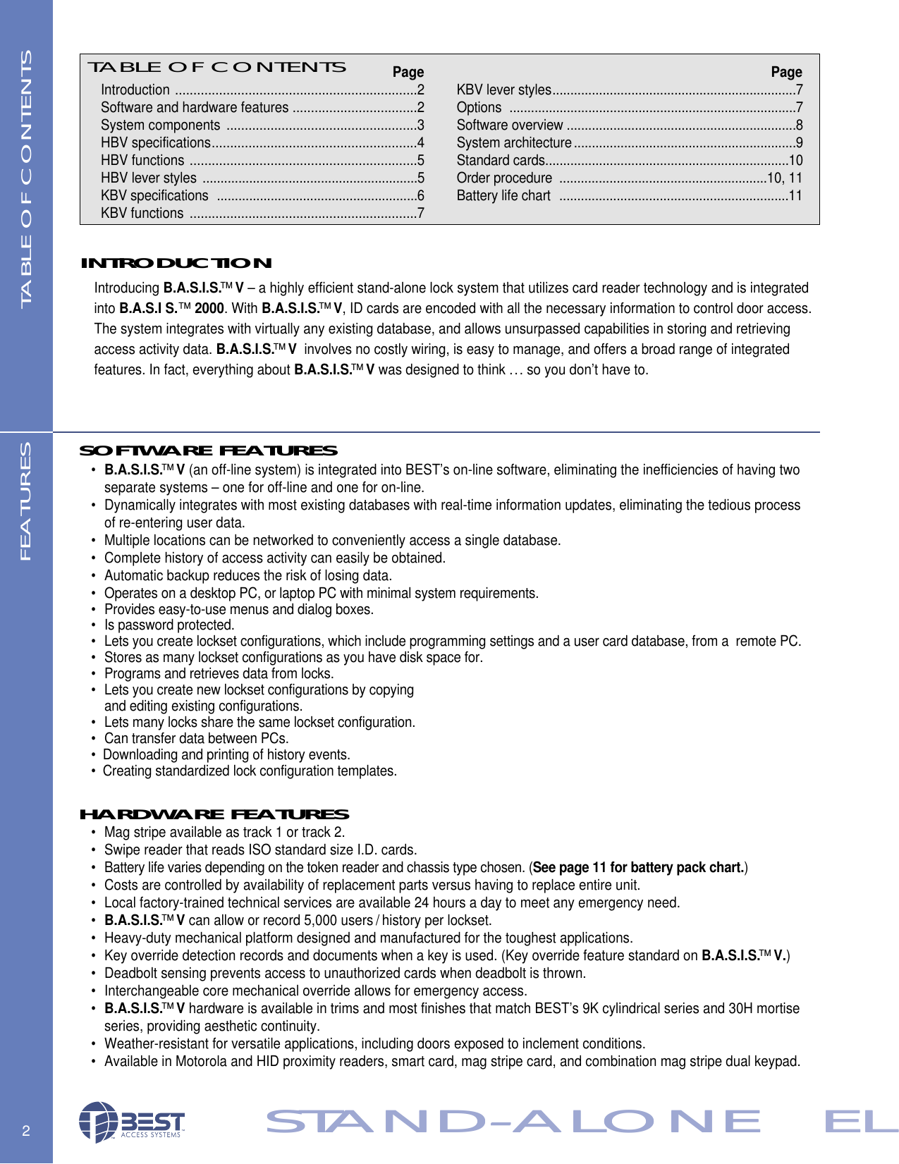 KBV lever styles....................................................................7Options ................................................................................7Software overview ................................................................8System architecture..............................................................9Standard cards....................................................................10Order procedure ..........................................................10, 11Battery life chart  ................................................................11TABLE OF CONTENTSIntroduction ..................................................................2Software and hardware features ..................................2System components ....................................................3HBV specifications........................................................4HBV functions ..............................................................5HBV lever styles ............................................................5KBV specifications  ........................................................6KBV functions ..............................................................7PagePage2STAND-ALONE   ELTABLE OF CONTENTS FEATURESINTRODUCTIONSTAND-ALONE   ELIntroducing B.A.S.I.S.&trade;V&ndash; a highly efficient stand-alone lock system that utilizes card reader technology and is integrated into B.A.S.I S.&trade;2000. With B.A.S.I.S.&trade;V, ID cards are encoded with all the necessary information to control door access. The system integrates with virtually any existing database, and allows unsurpassed capabilities in storing and retrieving access activity data. B.A.S.I.S.&trade;Vinvolves no costly wiring, is easy to manage, and offers a broad range of integrated features. In fact, everything about B.A.S.I.S.&trade;Vwas designed to think ... so you don&rsquo;t have to. SOFTWARE FEATURES&bull;B.A.S.I.S.&trade;V(an off-line system) is integrated into BEST&rsquo;s on-line software, eliminating the inefficiencies of having two separate systems &ndash; one for off-line and one for on-line.&bull; Dynamically integrates with most existing databases with real-time information updates, eliminating the tedious process of re-entering user data.&bull; Multiple locations can be networked to conveniently access a single database.&bull; Complete history of access activity can easily be obtained.&bull; Automatic backup reduces the risk of losing data.&bull; Operates on a desktop PC, or laptop PC with minimal system requirements.&bull; Provides easy-to-use menus and dialog boxes.&bull; Is password protected.&bull; Lets you create lockset configurations, which include programming settings and a user card database, from a  remote PC.&bull; Stores as many lockset configurations as you have disk space for.&bull; Programs and retrieves data from locks.&bull; Lets you create new lockset configurations by copying and editing existing configurations.&bull; Lets many locks share the same lockset configuration.&bull; Can transfer data between PCs.&bull;  Downloading and printing of history events.&bull;  Creating standardized lock configuration templates.HARDWARE FEATURES &bull; Mag stripe available as track 1 or track 2.&bull; Swipe reader that reads ISO standard size I.D. cards.&bull; Battery life varies depending on the token reader and chassis type chosen. (See page 11 for battery pack chart.)&bull; Costs are controlled by availability of replacement parts versus having to replace entire unit.&bull; Local factory-trained technical services are available 24 hours a day to meet any emergency need.&bull;B.A.S.I.S.&trade;Vcan allow or record 5,000 users / history per lockset.&bull; Heavy-duty mechanical platform designed and manufactured for the toughest applications.&bull; Key override detection records and documents when a key is used. (Key override feature standard on B.A.S.I.S.&trade;V.)&bull; Deadbolt sensing prevents access to unauthorized cards when deadbolt is thrown.&bull; Interchangeable core mechanical override allows for emergency access.&bull;B.A.S.I.S.&trade;Vhardware is available in trims and most finishes that match BEST&rsquo;s 9K cylindrical series and 30H mortise series, providing aesthetic continuity. &bull; Weather-resistant for versatile applications, including doors exposed to inclement conditions.&bull; Available in Motorola and HID proximity readers, smart card, mag stripe card, and combination mag stripe dual keypad.