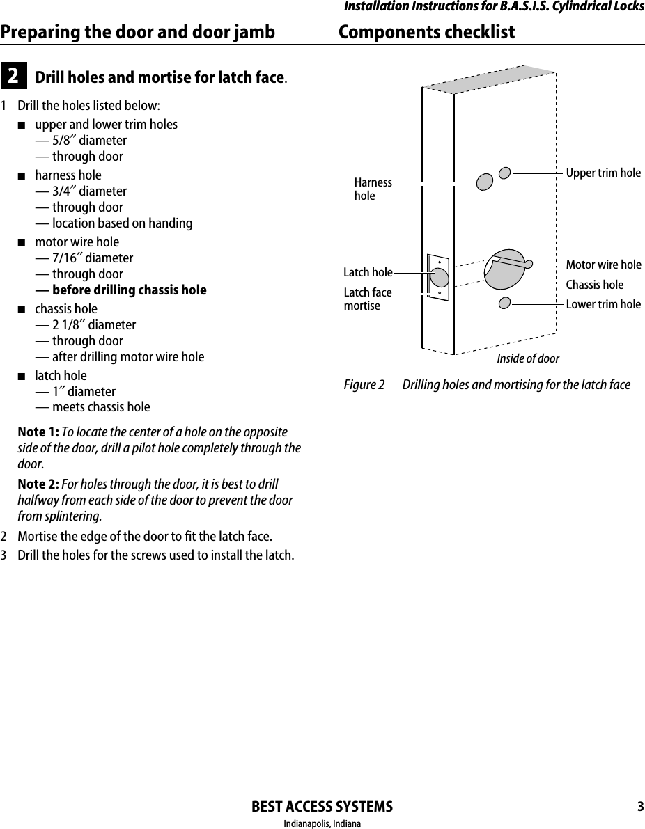 Installation Instructions for B.A.S.I.S. Cylindrical LocksBEST ACCESS SYSTEMSIndianapolis, Indiana3Installation Instructions for B.A.S.I.S. Cylindrical LocksPreparing the door and door jamb Components checklist2Drill holes and mortise for latch face.1  Drill the holes listed below:■upper and lower trim holes&mdash;5/8&Prime; diameter&mdash; through door■harness hole&mdash;3/4&Prime; diameter&mdash; through door&mdash; location based on handing■motor wire hole&mdash;7/16&Prime; diameter&mdash; through door&mdash; before drilling chassis hole■chassis hole &mdash;2 1/8&Prime; diameter&mdash; through door&mdash; after drilling motor wire hole■latch hole&mdash;1&Prime; diameter&mdash; meets chassis holeNote 1: To locate the center of a hole on the opposite side of the door, drill a pilot hole completely through the door.Note 2: For holes through the door, it is best to drill halfway from each side of the door to prevent the door from splintering.2  Mortise the edge of the door to fit the latch face.3  Drill the holes for the screws used to install the latch. Figure 2 Drilling holes and mortising for the latch faceLatch holeUpper trim holeHarnessholeMotor wire holeChassis holeLower trim holeLatch facemortiseInside of door