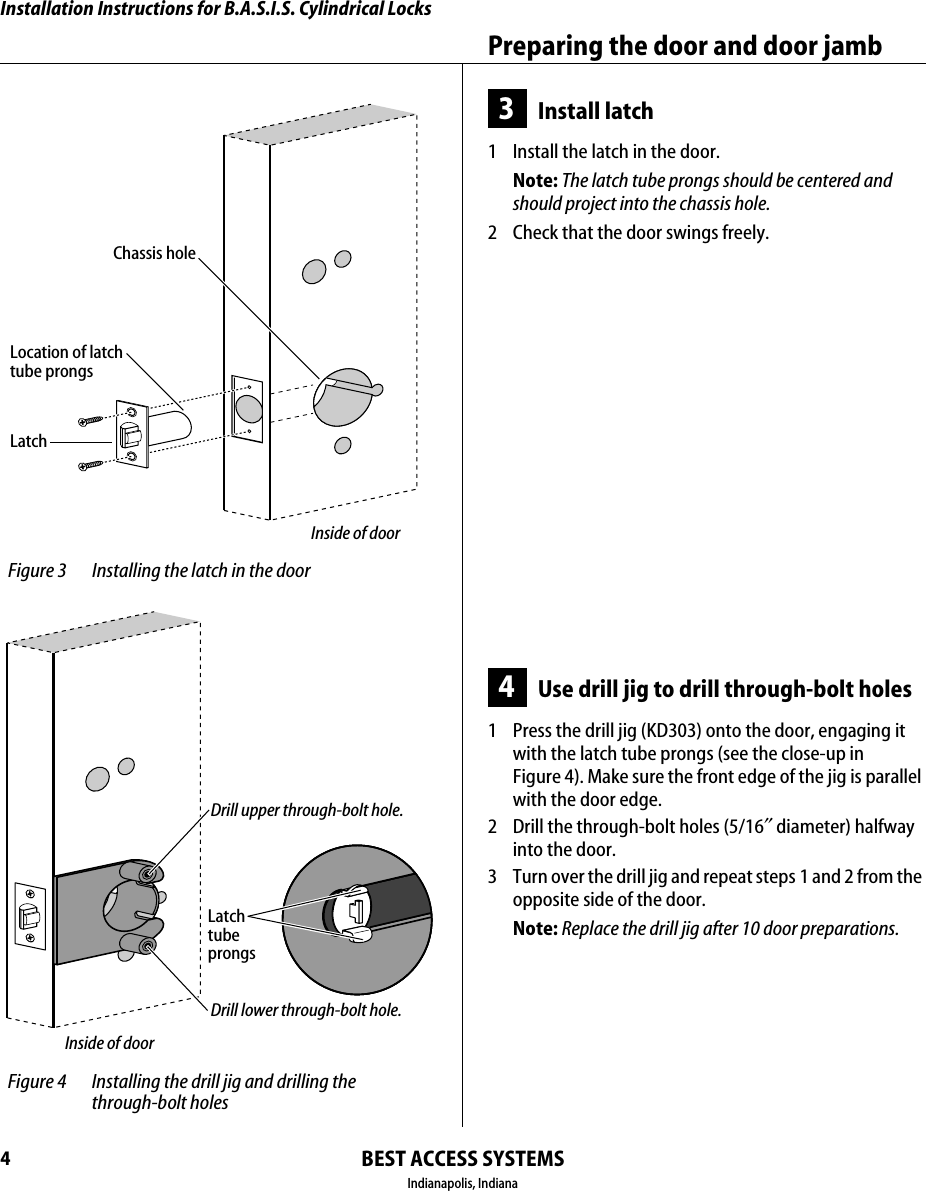 Installation Instructions for B.A.S.I.S. Cylindrical LocksBEST ACCESS SYSTEMSIndianapolis, IndianaPreparing the door and door jamb43Install latch1  Install the latch in the door.Note: The latch tube prongs should be centered and should project into the chassis hole.2  Check that the door swings freely.4Use drill jig to drill through-bolt holes1  Press the drill jig (KD303) onto the door, engaging it with the latch tube prongs (see the close-up in Figure 4). Make sure the front edge of the jig is parallel with the door edge.2  Drill the through-bolt holes (5/16&Prime;diameter) halfway into the door.3  Turn over the drill jig and repeat steps 1 and 2 from the opposite side of the door.Note: Replace the drill jig after 10 door preparations. Figure 3 Installing the latch in the doorLatchLocation of latchtube prongsChassis holeInside of door Figure 4 Installing the drill jig and drilling the through-bolt holesLatchtubeprongsDrill upper through-bolt hole.Drill lower through-bolt hole.Inside of door