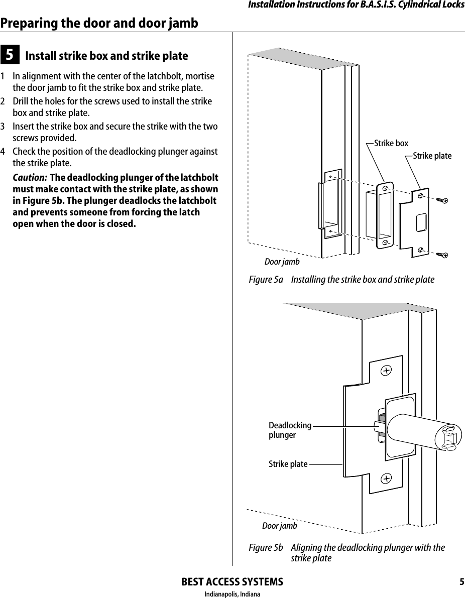 Installation Instructions for B.A.S.I.S. Cylindrical LocksBEST ACCESS SYSTEMSIndianapolis, Indiana5Installation Instructions for B.A.S.I.S. Cylindrical LocksPreparing the door and door jamb5Install strike box and strike plate1  In alignment with the center of the latchbolt, mortise the door jamb to fit the strike box and strike plate.2  Drill the holes for the screws used to install the strike box and strike plate.3  Insert the strike box and secure the strike with the two screws provided.4  Check the position of the deadlocking plunger against the strike plate.Caution:  The deadlocking plunger of the latchbolt must make contact with the strike plate, as shown in Figure 5b. The plunger deadlocks the latchbolt and prevents someone from forcing the latch open when the door is closed. Figure 5a Installing the strike box and strike plateStrike boxStrike plateDoor jamb Figure 5b Aligning the deadlocking plunger with the strike plateStrike plateDeadlocking plungerDoor jamb