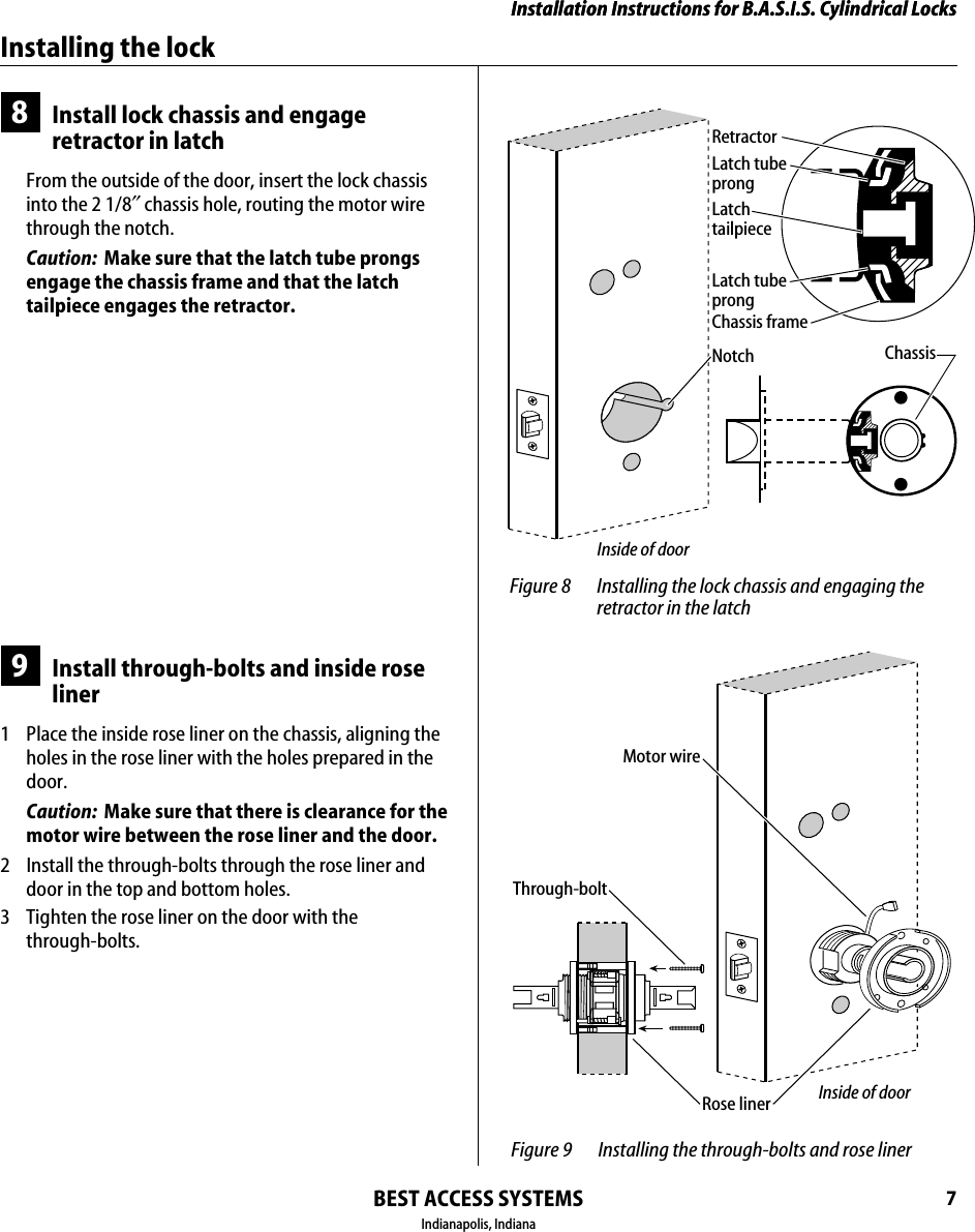 Installation Instructions for B.A.S.I.S. Cylindrical LocksBEST ACCESS SYSTEMSIndianapolis, Indiana7Installation Instructions for B.A.S.I.S. Cylindrical LocksInstalling the lock8Install lock chassis and engage retractor in latchFrom the outside of the door, insert the lock chassis into the 2 1/8&Prime; chassis hole, routing the motor wire through the notch.Caution:  Make sure that the latch tube prongs engage the chassis frame and that the latch tailpiece engages the retractor.9Install through-bolts and inside rose liner1  Place the inside rose liner on the chassis, aligning the holes in the rose liner with the holes prepared in the door.Caution:  Make sure that there is clearance for the motor wire between the rose liner and the door.2  Install the through-bolts through the rose liner and door in the top and bottom holes.3  Tighten the rose liner on the door with the through-bolts. Figure 8 Installing the lock chassis and engaging the retractor in the latchLatch tubeprongRetractorLatch tailpieceChassisChassis frameLatch tubeprongNotchInside of door Figure 9 Installing the through-bolts and rose linerThrough-boltMotor wireInside of doorRose liner