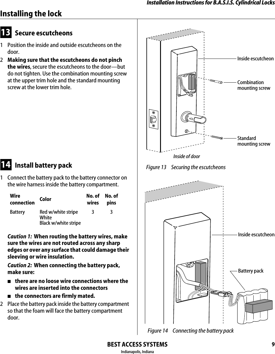 Installation Instructions for B.A.S.I.S. Cylindrical LocksBEST ACCESS SYSTEMSIndianapolis, Indiana9Installation Instructions for B.A.S.I.S. Cylindrical LocksInstalling the lock13 Secure escutcheons1  Position the inside and outside escutcheons on the door.2  Making sure that the escutcheons do not pinch the wires, secure the escutcheons to the door&mdash;but do not tighten. Use the combination mounting screw at the upper trim hole and the standard mounting screw at the lower trim hole.14 Install battery pack1  Connect the battery pack to the battery connector on the wire harness inside the battery compartment.Caution 1:  When routing the battery wires, make sure the wires are not routed across any sharp edges or over any surface that could damage their sleeving or wire insulation.Caution 2:  When connecting the battery pack, make sure:■there are no loose wire connections where the wires are inserted into the connectors■the connectors are firmly mated.2  Place the battery pack inside the battery compartment so that the foam will face the battery compartment door.Wire connection Color No. ofwiresNo. ofpinsBattery Red w/white stripeWhiteBlack w/white stripe33 Figure 13 Securing the escutcheonsCombinationmounting screwStandardmounting screwInside of doorInside escutcheon Figure 14 Connecting the battery packBattery packInside escutcheon