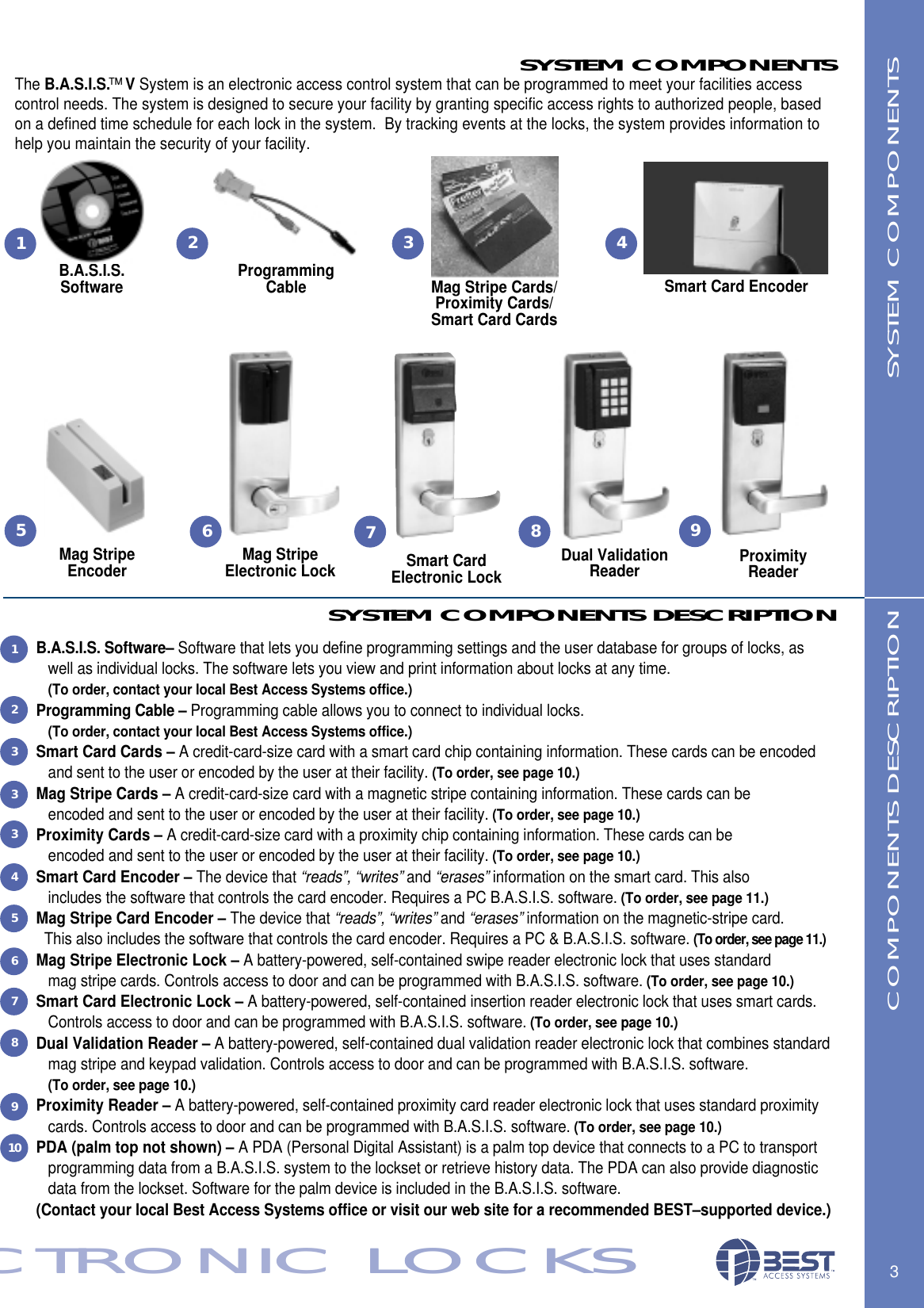 SYSTEM COMPONENTS DESCRIPTIONB.A.S.I.S. Software&ndash; Software that lets you define programming settings and the user database for groups of locks, as well as individual locks. The software lets you view and print information about locks at any time. (To order, contact your local Best Access Systems office.)Programming Cable &ndash; Programming cable allows you to connect to individual locks. (To order, contact your local Best Access Systems office.)Smart Card Cards &ndash; A credit-card-size card with a smart card chip containing information. These cards can be encoded and sent to the user or encoded by the user at their facility. (To order, see page 10.)Mag Stripe Cards &ndash; A credit-card-size card with a magnetic stripe containing information. These cards can be encoded and sent to the user or encoded by the user at their facility. (To order, see page 10.)Proximity Cards &ndash; A credit-card-size card with a proximity chip containing information. These cards can be encoded and sent to the user or encoded by the user at their facility. (To order, see page 10.)Smart Card Encoder &ndash; The device that &ldquo;reads&rdquo;, &ldquo;writes&rdquo; and &ldquo;erases&rdquo; information on the smart card. This also includes the software that controls the card encoder. Requires a PC B.A.S.I.S. software. (To order, see page 11.)Mag Stripe Card Encoder &ndash; The device that &ldquo;reads&rdquo;, &ldquo;writes&rdquo; and &ldquo;erases&rdquo; information on the magnetic-stripe card. This also includes the software that controls the card encoder. Requires a PC &amp; B.A.S.I.S. software. (To order, see page 11.)Mag Stripe Electronic Lock &ndash; A battery-powered, self-contained swipe reader electronic lock that uses standard mag stripe cards. Controls access to door and can be programmed with B.A.S.I.S. software. (To order, see page 10.)Smart Card Electronic Lock &ndash; A battery-powered, self-contained insertion reader electronic lock that uses smart cards. Controls access to door and can be programmed with B.A.S.I.S. software. (To order, see page 10.)Dual Validation Reader &ndash; A battery-powered, self-contained dual validation reader electronic lock that combines standard mag stripe and keypad validation. Controls access to door and can be programmed with B.A.S.I.S. software. (To order, see page 10.)Proximity Reader &ndash; A battery-powered, self-contained proximity card reader electronic lock that uses standard proximity cards. Controls access to door and can be programmed with B.A.S.I.S. software. (To order, see page 10.)PDA (palm top not shown) &ndash; A PDA (Personal Digital Assistant) is a palm top device that connects to a PC to transport programming data from a B.A.S.I.S. system to the lockset or retrieve history data. The PDA can also provide diagnostic data from the lockset. Software for the palm device is included in the B.A.S.I.S. software. (Contact your local Best Access Systems office or visit our web site for a recommended BEST&ndash;supported device.)3ECTRONIC LOCKSECTRONIC LOCKSSYSTEM COMPONENTSSYSTEM COMPONENTSThe B.A.S.I.S.&trade;VSystem is an electronic access control system that can be programmed to meet your facilities access control needs. The system is designed to secure your facility by granting specific access rights to authorized people, based on a defined time schedule for each lock in the system.  By tracking events at the locks, the system provides information to help you maintain the security of your facility.Mag StripeEncoderB.A.S.I.S. SoftwareMag Stripe Electronic Lock Smart Card Electronic LockSmart Card EncoderMag Stripe Cards/Proximity Cards/Smart Card CardsCOMPONENTS DESCRIPTION1Programming Cable267Dual Validation Reader ProximityReader895431233345678910